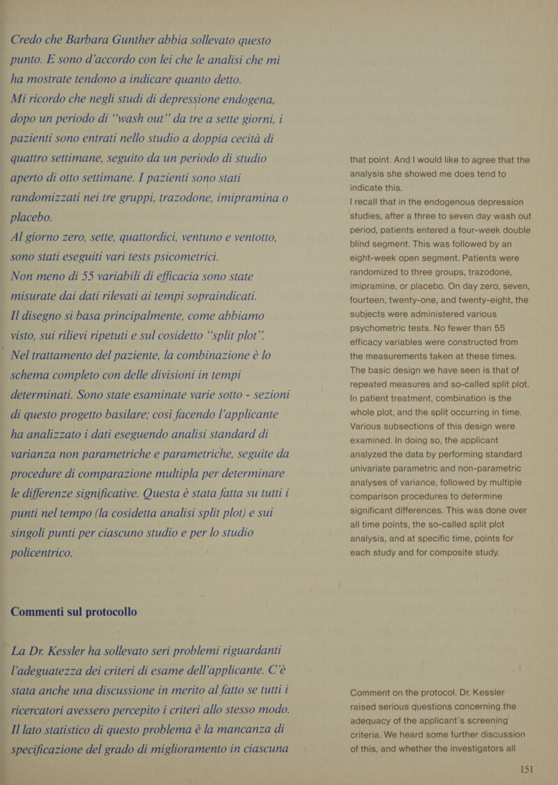 Credo che Barbara Gunther abbia sollevato questo punto. E sono d'accordo con lei che le analisi che mi ha mostrate tendono a indicare quanto detto. Mi ricordo che negli studi di depressione endogena, dopo un periodo di ‘wash out” da tre a sette giorni, i pazienti sono entrati nello studio a doppia cecità di quattro settimane, seguito da un periodo di studio aperto di otto settimane. I pazienti sono stati randomizzati nei tre gruppi, trazodone, imipramina 0 placebo. Al giorno zero, sette, quattordici, ventuno e ventotto, sono stati eseguiti vari tests psicometrici. Non meno di 55 variabili di efficacia sono state misurate dai dati rilevati ai tempi sopraindicati. Il disegno si basa principalmente, come abbiamo visto, sui rilievi ripetuti e sul cosidetto “‘split plot” Nel trattamento del paziente, la combinazione è lo schema completo con delle divisioni in tempi determinati. Sono state esaminate varie sotto - sezioni di questo progetto basilare; così facendo l’applicante ha analizzato i dati eseguendo analisi standard di varianza non parametriche e parametriche, seguite da procedure di comparazione multipla per determinare | le differenze significative. Questa è stata fatta su tutti i punti nel tempo (la cosidetta analisi split plot) e sui singoli punti per ciascuno studio e per lo studio policentrico. Commenti sul protocollo _ La Dr. Kessler ha sollevato seri problemi riguardanti l'adeguatezza dei criteri di esame dell’applicante. C'è | stata anche una discussione in merito al fatto se tutti i | ricercatori avessero percepito i criteri allo stesso modo.    Il lato statistico di questo problema è la mancanza di | specificazione del grado di miglioramento in ciascuna that point. And | would like to agree that the analysis she showed me does tend to indicate this. | recall that in the endogenous depression studies, after a three to seven day wash out period, patients entered a four-week double blind segment. This was followed by an eight-week open segment. Patients were randomized to three groups, trazodone, imipramine, or placebo. On day zero, seven, fourteen, twenty-one, and twenty-eight, the subjects were administered various psychometric tests. No fewer than 55 efficacy variables were constructed from the measurements taken at these times. The basic design we have seen is that of repeated measures and so-called split plot. In patient treatment, combination is the whole plot, and the split occurring in time. Various subsections of this design were examined. In doing so, the applicant analyzed the data by performing standard univariate parametric and non-parametric analyses of variance, followed by multiple comparison procedures to determine significant differences. This was done over all time points, the so-called split plot analysis, and at specific time, points for each study and for composite study. Comment on the protocol. Dr. Kessler raised serious questions concerning the adequacy of the applicant’s screening criteria. We heard some further discussion of this, and whether the investigators all