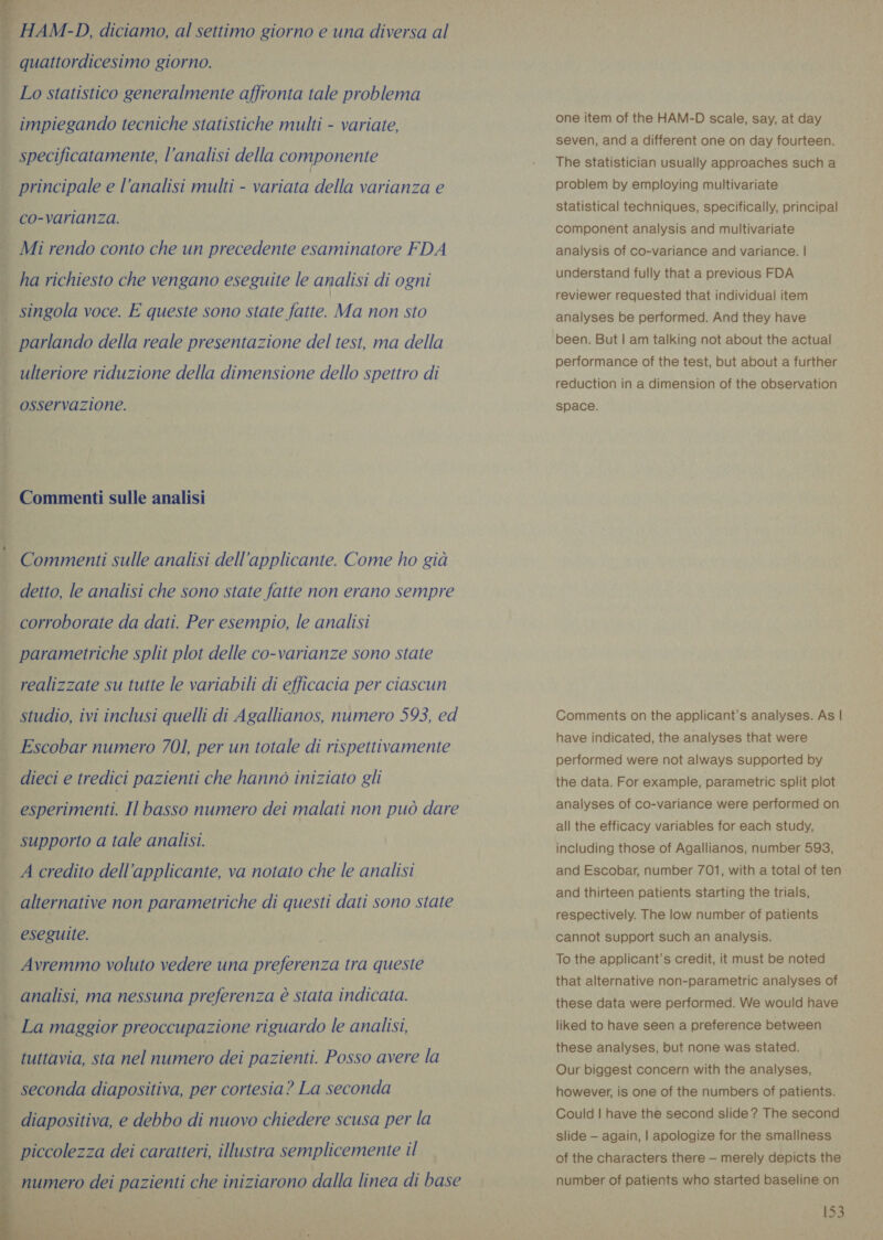 HAM-D, diciamo, al settimo giorno e una diversa al  | quattordicesimo giorno. _ Lo statistico generalmente affronta tale problema impiegando tecniche statistiche multi - variate, | specificatamente, l’analisi della componente i principale e l’analisi multi - variata della varianza e | co-varianza. _ Mi rendo conto che un precedente esaminatore FDA ha richiesto che vengano eseguite le analisi di ogni  singola voce. E queste sono state fatte. Ma non sto | parlando della reale presentazione del test, ma della | ulteriore riduzione della dimensione dello spettro di osservazione. Commenti sulle analisi Commenti sulle analisi dell’applicante. Come ho già detto, le analisi che sono state fatte non erano sempre corroborate da dati. Per esempio, le analisi parametriche split plot delle co-varianze sono state ani gs realizzate su tutte le variabili di efficacia per ciascun studio, ivi inclusi quelli di Agallianos, numero 593, ed Escobar numero 701, per un totale di rispettivamente dieci e tredici pazienti che hanno iniziato gli esperimenti. Il basso numero dei malati non può dare supporto a tale analisi. A credito dell’applicante, va notato che le analisi eg Ce TREAT USI e alternative non parametriche di questi dati sono state eseguite. Avremmo voluto vedere una preferenza tra queste analisi, ma nessuna preferenza è stata indicata. 3 VIA PASTI AI: _ La maggior preoccupazione riguardo le analisi,   i tuttavia, sta nel numero dei pazienti. Posso avere la | seconda diapositiva, per cortesia? La seconda | diapositiva, e debbo di nuovo chiedere scusa per la piccolezza dei caratteri, illustra semplicemente il numero dei pazienti che iniziarono dalla linea di base ta one item of the HAM-D scale, say, at day seven, and a different one on day fourteen. The statistician usually approaches such a problem by employing multivariate statistical techniques, specifically, principal component analysis and multivariate analysis of co-variance and variance. | understand fully that a previous FDA reviewer requested that individual item analyses be performed. And they have been. But | am talking not about the actual performance of the test, but about a further reduction in a dimension of the observation space. Comments on the applicant’s analyses. As | have indicated, the analyses that were performed were not always supported by the data. For example, parametric split plot analyses of co-variance were performed on all the efficacy variables for each study, including those of Agallianos, number 593, and Escobar, number 701, with a total of ten and thirteen patients starting the trials, respectively. The low number of patients cannot support such an analysis. To the applicant’s credit, it must be noted that alternative non-parametric analyses of these data were performed. We would have liked to have seen a preference between these analyses, but none was stated. Our biggest concern with the analyses, however, is one of the numbers of patients. Could | have the second slide? The second slide — again, | apologize for the smallness of the characters there — merely depicts the number of patients who started baseline on