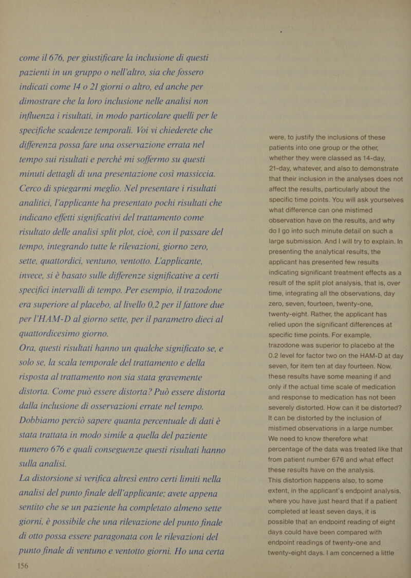 pazienti in un gruppo o nell'altro, sia che fossero indicati come 14 o 21 giorni o altro, ed anche per dimostrare che la loro inclusione nelle analisi non influenza i risultati, in modo particolare quelli per le specifiche scadenze temporali. Voi vi chiederete che differenza possa fare una osservazione errata nel tempo sui risultati e perché mi soffermo su questi minuti dettagli di una presentazione così massiccia. Cerco di spiegarmi meglio. Nel presentare i risultati analitici, l’applicante ha presentato pochi risultati che indicano effetti significativi del trattamento come risultato delle analisi split plot, cioè, con il passare del tempo, integrando tutte le rilevazioni, giorno zero, sette, quattordici, ventuno, ventotto. L'applicante, invece, si è basato sulle differenze significative a certi specifici intervalli di tempo. Per esempio, il trazodone era superiore al placebo, al livello 0,2 per il fattore due per l’HAM-D al giorno sette, per il parametro dieci al quattordicesimo giorno. Ora, questi risultati hanno un qualche significato se, e solo se, la scala temporale del trattamento e della risposta al trattamento non sia stata gravemente distorta. Come può essere distorta? Può essere distorta dalla inclusione di osservazioni errate nel tempo. Dobbiamo perciò sapere quanta percentuale di dati è stata trattata in modo simile a quella del paziente numero 676 e quali conseguenze questi risultati hanno sulla analisi. La distorsione si verifica altresì entro certi limiti nella analisi del punto finale dell’applicante; avete appena sentito che se un paziente ha completato almeno sette giorni, è possibile che una rilevazione del punto finale di otto possa essere paragonata con le rilevazioni del punto finale di ventuno e ventotto giorni. Ho una certa 156 were, to justify the inclusions of these patients into one group or the other, whether they were classed as 14-day, 21-day, whatever, and also to demonstrate ~ that their inclusion in the analyses does not affect the results, particularly about the specific time points. You will ask yourselves what difference can one mistimed observation have on the results, and why do | go into such minute detail on such a large submission. And | will try to explain. In presenting the analytical results, the applicant has presented few results indicating significant treatment effects as a result of the split plot analysis, that is, over time, integrating all the observations, day zero, seven, fourteen, twenty-one, twenty-eight. Rather, the applicant has relied upon the significant differences at specific time points. For example, trazodone was superior to placebo at the 0.2 level for factor two on the HAM-D at day seven, for item ten at day fourteen. Now, these results have some meaning if and only if the actual time scale of medication and response to medication has not been severely distorted. How can it be distorted? It can be distorted by the inclusion of mistimed observations in a large number. We need to know therefore what percentage of the data was treated like that from patient number 676 and what effect these results have on the analysis. This distortion happens also, to some extent, in the applicant’s endpoint analysis, where you have just heard that if a patient completed at least seven days, it is i possible that an endpoint reading of eight i days could have been compared with endpoint readings of twenty-one and twenty-eight days. | am concerned a little © oe