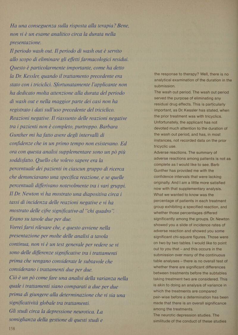 Ha una conseguenza sulla risposta alla terapia? Bene, non vi è un esame analitico circa la durata nella presentazione. Il periodo wash out. Il periodo di wash out è servito allo scopo di eliminare gli effetti farmacologici residui. Questo è particolarmente importante, come ha detto la Dr. Kessler, quando il trattamento precedente era stato con i triciclici. Sfortunatamente l’applicante non ha dedicato molta attenzione alla durata del periodo di wash out e nella maggior parte dei casi non ha registrato i dati sull’uso precedente del triciclico. Reazioni negative. Il riassunto delle reazioni negative tra i pazienti non è completo, purtroppo. Barbara Gunther mi ha fatto avere degli intervalli di confidenze che in un primo tempo non esistevano. Ed ora con questa analisi supplementare sono un pò più soddisfatto. Quello che volevo sapere era la percentuale dei pazienti in ciascun gruppo di ricerca che denunciavano una specifica reazione, e se quelle percentuali differivano notevolmente tra i vari gruppi. Il Dr. Newton vi ha mostrato una diapositiva circa i tassi di incidenza delle reazioni negative e vi ha mostrato delle cifre significative al “chi quadro” Erano su tavole due per due. Vorrei farvi rilevare che, e questo avviene nella presentazione per molte delle analisi a tavola continua, non vi è un test generale per vedere se vi sono delle differenze significative tra i trattamenti prima che vengano considerate le subtavole che considerano i trattamenti due per due. Ciò è un pò come fare una analisi della varianza nella quale i trattamenti siano comparati a due per due prima di giungere alla determinazione che vi sia una significatività globale tra trattamenti. Gli studi circa la depressione neurotica. La somiglianza della gestione di questi studi e 158 the response to therapy? Well, there is no analytical examination of the duration in the submission. The wash out period. The wash out period served the purpose of eliminating any residual drug effects. This is particularly important, as Dr. Kessler has stated, when the prior treatment was with tricyclics. Unfortunately, the applicant has not devoted much attention to the duration of the wash out period, and has, in most instances, not recorded data on the prior tricyclic use. Adverse reactions. The summary of adverse reactions among patients is not as complete as | would like to see. Barb Gunther has provided me with the confidence intervals that were lacking - originally. And | am a little more satisfied now with that supplementary analysis. What we wanted to know was the percentage of patients in each treatment group exhibiting a specified reaction, and whether those percentages differed significantly among the groups. Dr. Newton showed you a slide of incidence rates of adverse reaction and showed you some significant chi-square figures. Those were on two by two tables. | would like to point out to you that — and this occurs in the submission over many of the continuous table analyses — there is no overall test of whether there are significant differences between treatments before the subtables taking treatment two are considered. This is akin to doing an analysis of variance in which the treatments are compared pair-wise before a determination has been made that there is an overall significance among the treatments. The neurotic depression studies. The similitude of the conduct of these studies 