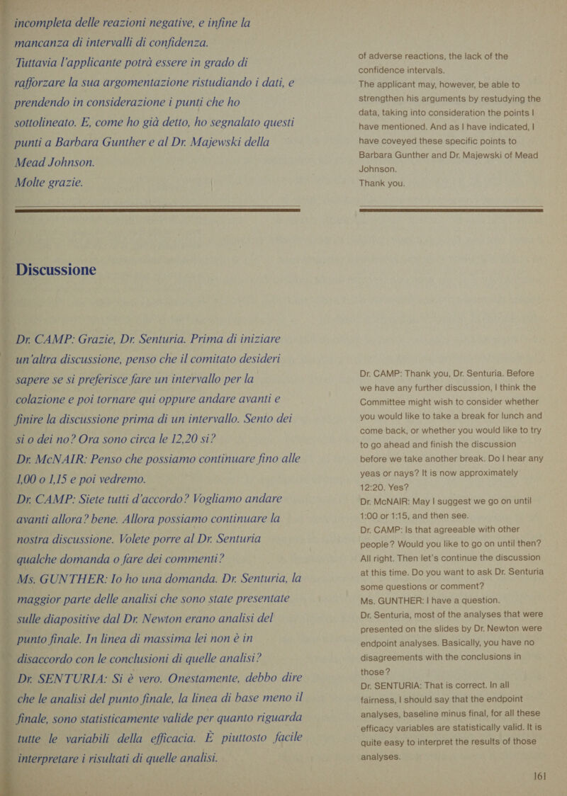  | rafforzare la sua argomentazione ristudiando i dati, e prendendo in considerazione i punti che ho | sottolineato. E, come ho già detto, ho segnalato questi è punti a Barbara Gunther e al Dr. Majewski della | Mead Johnson. | Molte grazie. |            | i Dr. CAMP: Grazie, Dr. Senturia. Prima di iniziare un’altra discussione, penso che il comitato desideri —. colazione e poi tornare qui oppure andare avanti e finire la discussione prima di un intervallo. Sento dei | sto dei no? Ora sono circa le 12,20 si? i maggior parte delle analisi che sono state presentate | Sulle diapositive dal Dr. Newton erano analisi del | ; punto finale. In linea di massima lei non è in | disaccordo con le conclusioni di quelle analisi? | 3 Dr. SENTURIA: Si è vero. Onestamente, debbo dire che le analisi del punto finale, la linea di base meno il - finale, sono statisticamente valide per quanto riguarda tutte le variabili della efficacia. E piuttosto facile interpretare i risultati di quelle analisi. of adverse reactions, the lack of the confidence intervals. The applicant may, however, be able to strengthen his arguments by restudying the data, taking into consideration the points | have mentioned. And as | have indicated, | have coveyed these specific points to Barbara Gunther and Dr. Majewski of Mead Johnson. Thank you.  Dr. CAMP: Thank you, Dr. Senturia. Before we have any further discussion, | think the Committee might wish to consider whether you would like to take a break for lunch and come back, or whether you would like to try to go ahead and finish the discussion before we take another break. Do | hear any yeas or nays? It is now approximately 12:20. Yes? Dr. McNAIR: May | suggest we go on until 1:00 or 1:15, and then see. Dr. CAMP: Is that agreeable with other people? Would you like to go on until then? All right. Then let's continue the discussion at this time. Do you want to ask Dr. Senturia some questions or comment? Ms. GUNTHER: | have a question. Dr. Senturia, most of the analyses that were presented on the slides by Dr. Newton were endpoint analyses. Basically, you have no disagreements with the conclusions in those? Dr. SENTURIA: That is correct. In all fairness, | should say that the endpoint analyses, baseline minus final, for all these quite easy to interpret the results of those analyses. 16]