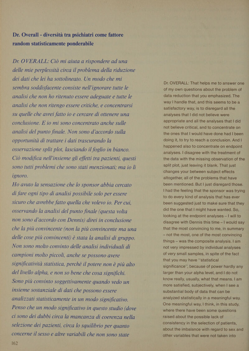 Dr. Overall - diversità tra psichiatri come fattore random statisticamente ponderabile Dr OVERALL: Ciò mi aiuta a rispondere ad una delle mie perplessità circa il problema della riduzione dei dati che lei ha sottolineato. Un modo che mi sembra soddisfacente consiste nell’ignorare tutte le analisi che non ho ritenuto essere adeguate e tutte le analisi che non ritengo essere critiche, e concentrarsi su quelle che avrei fatto io e cercare di ottenere una conclusione. E io mi sono concentrato anche sulle analisi del punto finale. Non sono d'accordo sulla opportunità di trattare i dati trascurando la osservazione split plot, lasciando il foglio in bianco. Ciò modifica nell'insieme gli effetti tra pazienti, questi sono tutti problemi che sono stati menzionati; ma io li ignoro. Ho avuto la sensazione che lo sponsor abbia cercato di fare ogni tipo di analisi possibile solo per essere sicuro che avrebbe fatto quella che volevo io. Per cui, osservando la analisi del punto finale (questa volta non sono d’accordo con Dennis) direi in conclusione che la più convincente (non la più convincente ma una delle cose più convincenti) è stata la analisi di gruppo. Non sono molto convinto delle analisi individuali di campioni molto piccoli, anche se possono avere significatività statistica, perché il potere non è più alto del livello alpha, e non so bene che cosa significhi. Sono più convinto soggettivamente quando vedo un insieme sostanziale di dati che possono essere analizzati statisticamente in un modo significativo. Penso che un modo significativo in questo studio (dove ci sono dei dubbi circa la mancanza di coerenza nella selezione dei pazienti, circa lo squilibrio per quanto concerne il sesso e altre variabili che non sono state 162 Dr. OVERALL: That helps me to answer one of my own questions about the problem of data reduction that you emphasized. The way | handle that, and this seems to be a satisfactory way, is to disregard all the analyses that | did not believe were appropriate and all the analyses that | did not believe critical, and to concentrate on the ones that | would have done had | been doing it, to try to reach a conclusion. And | happened also to concentrate on endpoint analyses. | disagree with the treatment of the data with the missing observation of the split plot, just leaving it blank. That just changes your between subject effects altogether, all of the problems that have been mentioned. But | just disregard those. | had the feeling that the sponsor was trying to do every kind of analysis that has ever been suggested just to make sure that they did the one that | might have wanted. So, looking at the endpoint analyses — | will to disagree with Dennis this time — | would say that the most convincing to me, in summary — not the most, one of the most convincing things — was the composite analysis. | am not very impressed by individual analyses of very small samples, in spite of the fact that you may have ‘‘statistical significance’, because of power hardly any larger than your alpha level, and | do not know really, usually, what that means. | am more satisfied, subjectively, when | see a substantial body of data that can be analyzed statistically in a meaningful way. One meaningful way, | think, in this study, where there have been some questions raised about the possible lack of consistency in the selection of patients, about the imbalance with regard to sex and other variables that were not taken into