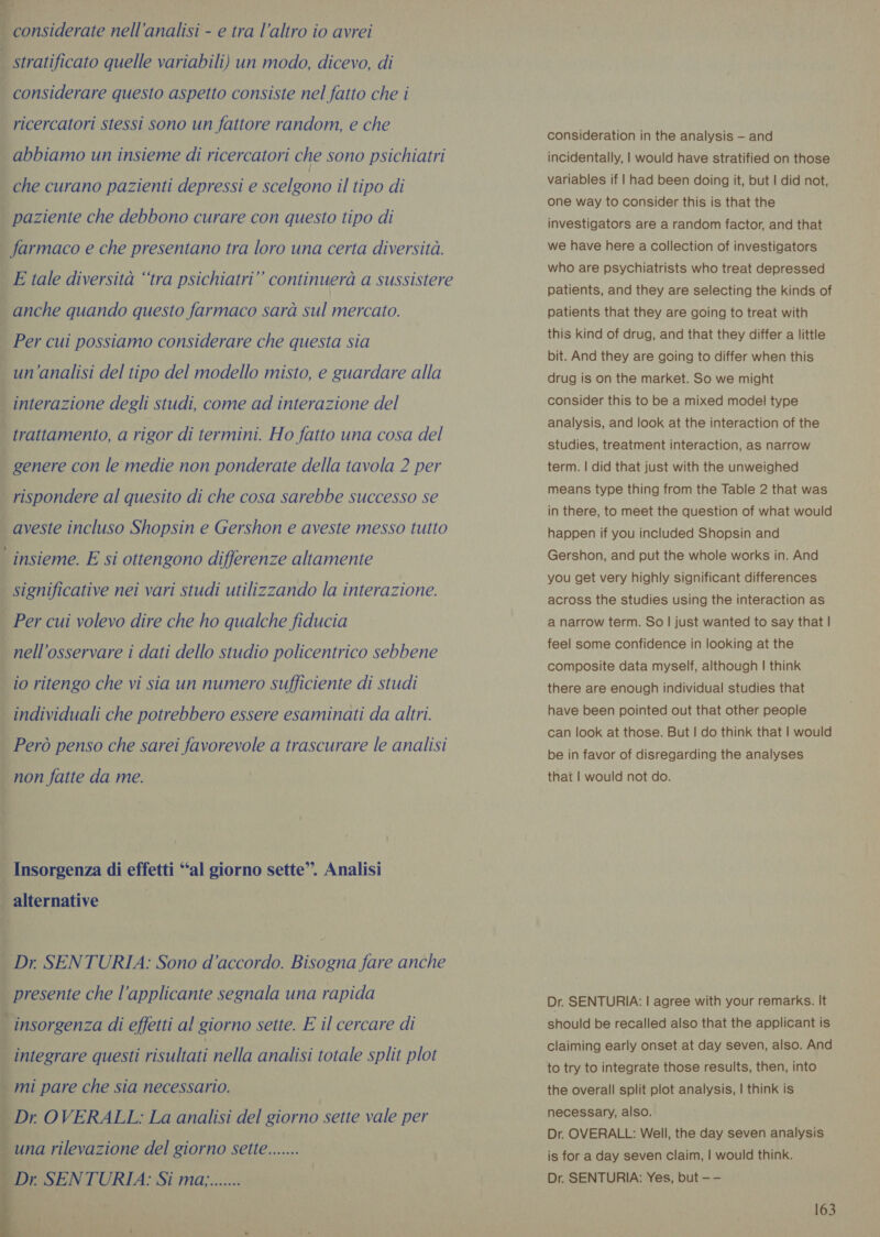 | considerate nell'analisi - e tra l’altro io avrei stratificato quelle variabili) un modo, dicevo, di considerare questo aspetto consiste nel fatto che i ricercatori stessi sono un fattore random, e che abbiamo un insieme di ricercatori che sono psichiatri che curano pazienti depressi e scelgono il tipo di paziente che debbono curare con questo tipo di farmaco e che presentano tra loro una certa diversità. E tale diversità ‘tra psichiatri” continuerà a sussistere anche quando questo farmaco sarà sul mercato. Per cui possiamo considerare che questa sia un'analisi del tipo del modello misto, e guardare alla | interazione degli studi, come ad interazione del trattamento, a rigor di termini. Ho fatto una cosa del genere con le medie non ponderate della tavola 2 per rispondere al quesito di che cosa sarebbe successo se | aveste incluso Shopsin e Gershon e aveste messo tutto | insieme. E si ottengono differenze altamente | significative nei vari studi utilizzando la interazione. | Per cui volevo dire che ho qualche fiducia nell'osservare i dati dello studio policentrico sebbene io ritengo che vi sia un numero sufficiente di studi individuali che potrebbero essere esaminati da altri. _ Però penso che sarei favorevole a trascurare le analisi | non fatte da me. i Insorgenza di effetti ‘al giorno sette”. Analisi alternative . Dr SENTURIA: Sono d’accordo. Bisogna fare anche presente che l’applicante segnala una rapida A insorgenza di effetti al giorno sette. E il cercare di i integrare questi risultati nella analisi totale split plot i mi pare che sia necessario. | Dr OVERALL: La analisi del giorno sette vale per una rilevazione del giorno sette....... Dr SENTURIA: Si ma;.......   7 consideration in the analysis — and incidentally, | would have stratified on those variables if | had been doing it, but | did not, one way to consider this is that the investigators are a random factor, and that we have here a collection of investigators who are psychiatrists who treat depressed patients, and they are selecting the kinds of patients that they are going to treat with this kind of drug, and that they differ a little bit. And they are going to differ when this drug is on the market. So we might consider this to be a mixed model type analysis, and look at the interaction of the studies, treatment interaction, as narrow term. | did that just with the unweighed means type thing from the Table 2 that was in there, to meet the question of what would happen if you included Shopsin and Gershon, and put the whole works in. And you get very highly significant differences across the studies using the interaction as a narrow term. So | just wanted to say that | feel some confidence in looking at the composite data myself, although | think there are enough individual studies that have been pointed out that other people can look at those. But | do think that | would be in favor of disregarding the analyses that | would not do. Dr. SENTURIA: | agree with your remarks. It should be recalled also that the applicant is claiming early onset at day seven, also. And to try to integrate those results, then, into the overall split plot analysis, | think is necessary, also. Dr. OVERALL: Well, the day seven analysis is for a day seven claim, | would think. Dr. SENTURIA: Yes, but — —