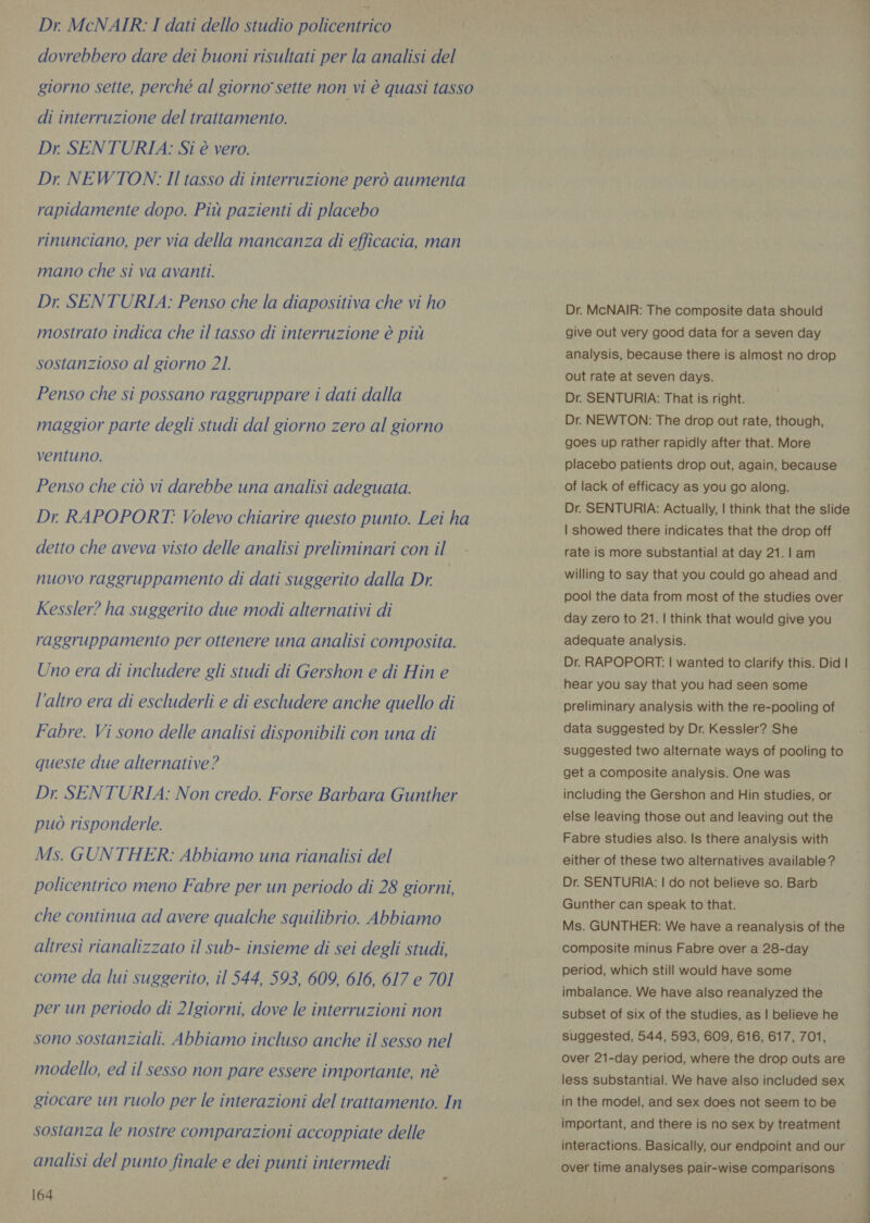 dovrebbero dare dei buoni risultati per la analisi del giorno sette, perché al giorno sette non vi è quasi tasso di interruzione del trattamento. Dr. SENTURIA: Si è vero. Dr NEWTON: Il tasso di interruzione però aumenta rapidamente dopo. Più pazienti di placebo rinunciano, per via della mancanza di efficacia, man mano che si va avanti. Dr. SENTURIA: Penso che la diapositiva che vi ho mostrato indica che il tasso di interruzione è più sostanzioso al giorno 21. Penso che si possano raggruppare i dati dalla maggior parte degli studi dal giorno zero al giorno ventuno. Penso che ciò vi darebbe una analisi adeguata. Dr. RAPOPORT: Volevo chiarire questo punto. Lei ha detto che aveva visto delle analisi preliminari con il nuovo raggruppamento di dati suggerito dalla Dr Kessler? ha suggerito due modi alternativi di raggruppamento per ottenere una analisi composita. Uno era di includere gli studi di Gershon e di Hin e l'altro era di escluderli e di escludere anche quello di Fabre. Vi sono delle analisi disponibili con una di queste due alternative? Dr. SENTURIA: Non credo. Forse Barbara Gunther può risponderle. Ms. GUNTHER: Abbiamo una rianalisi del policentrico meno Fabre per un periodo di 28 giorni, che continua ad avere qualche squilibrio. Abbiamo altresì rianalizzato il sub- insieme di sei degli studi, come da lui suggerito, il 544, 593, 609, 616, 617 e 701 per un periodo di 2Igiorni, dove le interruzioni non sono sostanziali. Abbiamo incluso anche il sesso nel modello, ed il sesso non pare essere importante, nè giocare un ruolo per le interazioni del trattamento. In sostanza le nostre comparazioni accoppiate delle analisi del punto finale e dei punti intermedi 164 Dr. McNAIR: The composite data should give out very good data for a seven day analysis, because there is almost no drop out rate at seven days. Dr. SENTURIA: That is right. Dr. NEWTON: The drop out rate, though, goes up rather rapidly after that. More placebo patients drop out, again, because of lack of efficacy as you go along. Dr. SENTURIA: Actually, | think that the slide | showed there indicates that the drop off rate is more substantial at day 21.l am willing to say that you could go ahead and pool the data from most of the studies over day zero to 21. | think that would give you adequate analysis. Dr. RAPOPORT: | wanted to clarify this. Did | hear you say that you had seen some preliminary analysis with the re-pooling of data suggested by Dr. Kessler? She suggested two alternate ways of pooling to get a composite analysis. One was including the Gershon and Hin studies, or else leaving those out and leaving out the Fabre studies also. Is there analysis with either of these two alternatives available ? Dr. SENTURIA: | do not believe so. Barb Gunther can speak to that. Ms. GUNTHER: We have a reanalysis of the composite minus Fabre over a 28-day period, which still would have some imbalance. We have also reanalyzed the subset of six of the studies, as | believe he suggested, 544, 593, 609, 616, 617, 701, over 21-day period, where the drop outs are less substantial. We have also included sex in the model, and sex does not seem to be important, and there is no sex by treatment interactions. Basically, our endpoint and our over time analyses pair-wise comparisons |