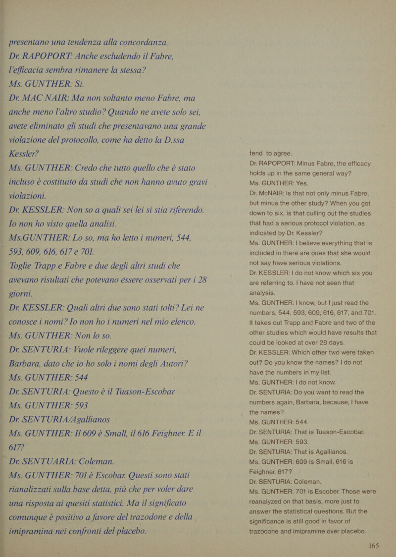 wr Rat UM presentano una tendenza alla concordanza. Dr. RAPOPORT: Anche escludendo il Fabre, l'efficacia sembra rimanere la stessa? Ms. GUNTHER: Si. Dr. MAC NAIR: Ma non soltanto meno Fabre, ma anche meno l’altro studio? Quando ne avete solo sei, avete eliminato gli studi che presentavano una grande violazione del protocollo, come ha detto la D.ssa Kessler? Ms. GUNTHER: Credo che tutto quello che è stato incluso è costituito da studi che non hanno avuto gravi violazioni. Io non ho visto quella analisi. Ms.GUNTHER: Lo so, ma ho letto i numeri, 544, 593, 609, 616, 617 e 701. Toglie Trapp e Fabre e due degli altri studi che avevano risultati che potevano essere osservati per i 28 giorni. Dr. KESSLER: Quali altri due sono stati tolti? Lei ne conosce i nomi? Io non ho i numeri nel mio elenco. Ms. GUNTHER: Non lo so. Barbara, dato che io ho solo i nomi degli Autori? Ms. GUNTHER: 544 Dr. SENTURIA: Questo è il Tuason-Escobar Ms. GUNTHER: 593 Dr SENTURIA/Agallianos Ms. GUNTHER: Il 609 è Small, il 616 Feighner. E il 617? Dr. SENTUARIA: Coleman. Ms. GUNTHER: 701 è Escobar. Questi sono stati rianalizzati sulla base detta, più che per voler dare tend to agree. Dr. RAPOPORT: Minus Fabre, the efficacy holds up in the same general way? Ms. GUNTHER: Yes. Dr. McNAIR: Is that not only minus Fabre, but minus the other study? When you got down to six, is that culling out the studies that had a serious protocol violation, as indicated by Dr. Kessler? Ms. GUNTHER: | believe everything that is included in there are ones that she would not say have serious violations. Dr. KESSLER: | do not know which six you are referring to. | have not seen that analysis. Ms. GUNTHER: | know, but | just read the numbers, 544, 593, 609, 616, 617, and 701. It takes out Trapp and Fabre and two of the other studies which would have results that could be looked at over 28 days. Dr. KESSLER: Which other two were taken out? Do you know the names? | do not have the numbers in my list. Ms. GUNTHER: | do not know. Dr. SENTURIA: Do you want to read the numbers again, Barbara, because, | have the names? Ms. GUNTHER: 544. Dr. SENTURIA: That is Tuason-Escobar. Ms. GUNTHER: 593. Dr. SENTURIA: That is Agallianos. Ms. GUNTHER: 609 is Small, 616 is Feighner. 617? Dr. SENTURIA: Coleman. Ms. GUNTHER: 701 is Escober. Those were reanalyzed on that basis, more just to answer the statistical questions. But the significance is still good in favor of trazodone and imipramine over placebo.