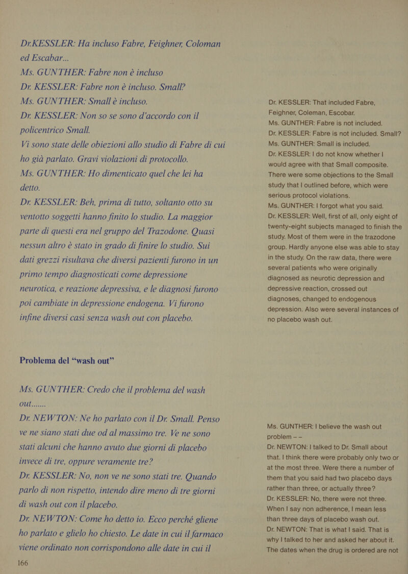 DrKESSLER: Ha incluso Fabre, Feighner, Coloman ed Escabar... Ms. GUNTHER: Fabre non è incluso Dr. KESSLER: Fabre non è incluso. Small? Ms. GUNTHER: Small è incluso. Dr KESSLER: Non so se sono d'accordo con il policentrico Small. Vi sono state delle obiezioni allo studio di Fabre di cui ho già parlato. Gravi violazioni di protocollo. Ms. GUNTHER: Ho dimenticato quel che lei ha detto. Dr KESSLER: Beh, prima di tutto, soltanto otto su ventotto soggetti hanno finito lo studio. La maggior parte di questi era nel gruppo del Trazodone. Quasi nessun altro è stato in grado di finire lo studio. Sui dati grezzi risultava che diversi pazienti furono in un primo tempo diagnosticati come depressione neurotica, e reazione depressiva, e le diagnosi furono poi cambiate in depressione endogena. Vi furono infine diversi casi senza wash out con placebo. Problema del “wash out” Ms. GUNTHER: Credo che il problema del wash Dr NEWTON: Ne ho parlato con il Dr Small. Penso ve ne siano stati due od al massimo tre. Ve ne sono stati alcuni che hanno avuto due giorni di placebo invece di tre, oppure veramente tre? Dr. KESSLER: No, non ve ne sono stati tre. Quando parlo di non rispetto, intendo dire meno di tre giorni di wash out con il placebo. Dr NEWTON: Come ho detto io. Ecco perché gliene ho parlato e glielo ho chiesto. Le date in cui il farmaco viene ordinato non corrispondono alle date in cui il 166 Dr. KESSLER: That included Fabre, Feighner, Coleman, Escobar. Ms. GUNTHER: Fabre is not included. Dr. KESSLER: Fabre is not included. Small? Ms. GUNTHER: Small is included. Dr. KESSLER: | do not know whether | would agree with that Small composite. There were some objections to the Small study that | outlined before, which were serious protocol violations. Ms. GUNTHER: | forgot what you said. Dr. KESSLER: Well, first of all, only eight of twenty-eight subjects managed to finish the study. Most of them were in the trazodone group. Hardly anyone else was able to stay in the study. On the raw data, there were several patients who were originally diagnosed as neurotic depression and depressive reaction, crossed out diagnoses, changed to endogenous depression. Also were several instances of no placebo wash out. Ms. GUNTHER: | believe the wash out problem — — Dr. NEWTON: | talked to Dr. Small about that. | think there were probably only two or at the most three. Were there a number of them that you said had two placebo days rather than three, or actually three ? Dr. KESSLER: No, there were not three. When | say non adherence, | mean less than three days of placebo wash out. Dr. NEWTON: That is what | said. That is why | talked to her and asked her about it. The dates when the drug is ordered are not