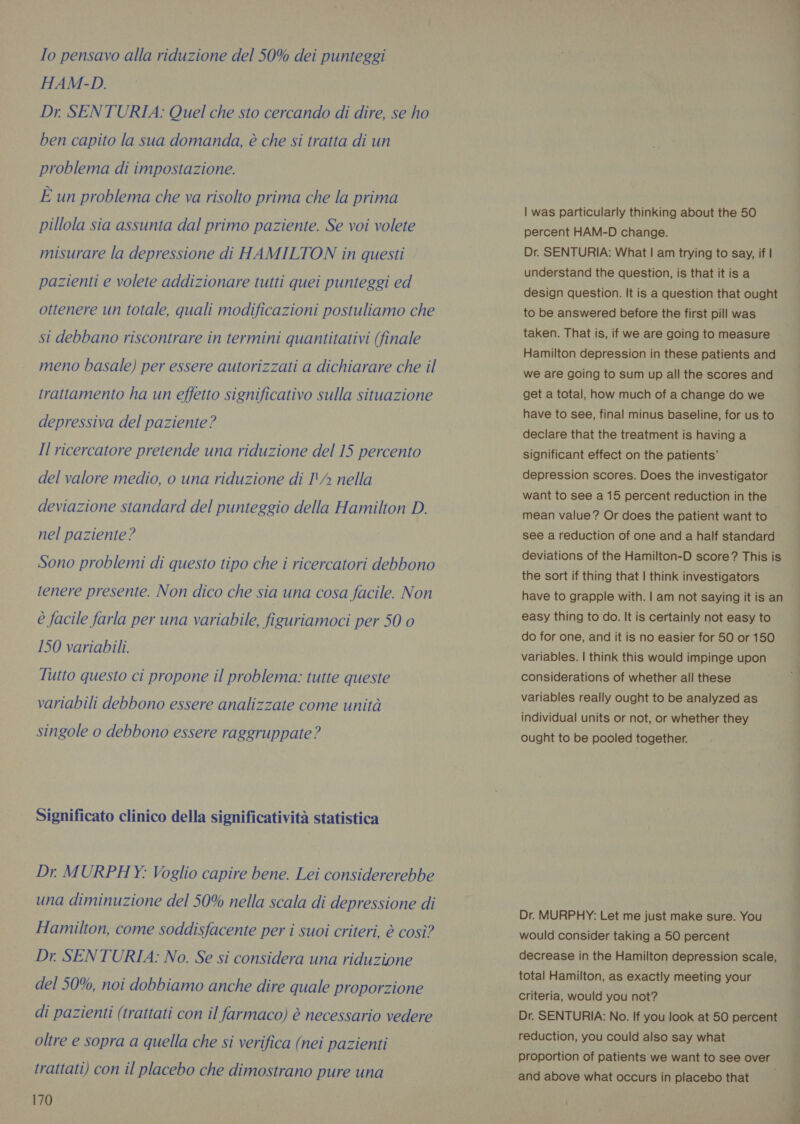 Io pensavo alla riduzione del 50% dei punteggi HAM-D. Dr SENTURIA: Quel che sto cercando di dire, se ho ben capito la sua domanda, è che si tratta di un problema di impostazione. È un problema che va risolto prima che la prima pillola sia assunta dal primo paziente. Se voi volete misurare la depressione di HAMILTON in questi pazienti e volete addizionare tutti quei punteggi ed ottenere un totale, quali modificazioni postuliamo che st debbano riscontrare in termini quantitativi (finale meno basale) per essere autorizzati a dichiarare che il trattamento ha un effetto significativo sulla situazione depressiva del paziente? Il ricercatore pretende una riduzione del 15 percento del valore medio, o una riduzione di I'/ nella deviazione standard del punteggio della Hamilton D. nel paziente? Sono problemi di questo tipo che i ricercatori debbono tenere presente. Non dico che sia una cosa facile. Non è facile farla per una variabile, figuriamoci per 50 0 150 variabili. Tutto questo ci propone il problema: tutte queste variabili debbono essere analizzate come unità singole o debbono essere raggruppate? Significato clinico della significatività statistica Dr. MURPHY: Voglio capire bene. Lei considererebbe una diminuzione del 50% nella scala di depressione di Hamilton, come soddisfacente per i suoi criteri, è così? Dr. SENTURIA: No. Se si considera una riduzione del 50%, noi dobbiamo anche dire quale proporzione di pazienti (trattati con il farmaco) è necessario vedere oltre e sopra a quella che si verifica (nei pazienti trattati) con il placebo che dimostrano pure una 170 | was particularly thinking about the 50 percent HAM-D change. Dr. SENTURIA: What | am trying to say, if | understand the question, is that it is a design question. It is a question that ought to be answered before the first pill was taken. That is, if we are going to measure Hamilton depression in these patients and we are going to sum up all the scores and get a total, how much of a change do we have to see, final minus baseline, for us to declare that the treatment is having a significant effect on the patients’ depression scores. Does the investigator want to see a 15 percent reduction in the mean value ? Or does the patient want to see a reduction of one and a half standard deviations of the Hamilton-D score? This is the sort if thing that | think investigators have to grapple with. | am not saying it is an easy thing to do. It is certainly not easy to do for one, and it is no easier for 50 or 150 variables. | think this would impinge upon considerations of whether all these variables really ought to be analyzed as individual units or not, or whether they ought to be pooled together. Dr. MURPHY: Let me just make sure. You would consider taking a 50 percent decrease in the Hamilton depression scale, total Hamilton, as exactly meeting your criteria, would you not? Dr. SENTURIA: No. If you look at 50 percent reduction, you could also say what proportion of patients we want to see over and above what occurs in placebo that —
