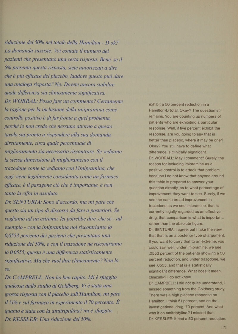 ta cibi 1 riduzione del 50% nel totale della Hamilton - D ok? La domanda sussiste. Voi contate il numero dei pazienti che presentano una certa risposta. Bene, se il 5% presenta questa risposta, siete autorizzati a dire che è più efficace del placebo, laddove questo può dare una analoga risposta? No. Dovete ancora stabilire quale differenza sia clinicamente significativa. Dr. WORRAL: Posso fare un commento? Certamente la ragione per la inclusione della imipramina come . controllo positivo è di far fronte a quel problema, _ perché io non credo che nessuno attorno a questo tavolo sia pronto a rispondere alla sua domanda direttamente, circa quale percentuale di miglioramento sia necessario riscontrare. Se vediamo la stessa dimensione di miglioramento con il trazodone come la vediamo con l’imipramina, che oggi viene legalmente considerata come un farmaco efficace, è il paragone ciò che è importante, e non tanto la cifra in assoluto. | Dr SENTURIA: Sono d'accordo, ma mi pare che | questo sia un tipo di discorso da fare a posteriori. Se vogliamo ad un estremo, lei potrebbe dire, che se - ad | esempio - con la imipramina noi riscontriamo lo 0,0553 percento dei pazienti che presentano una riduzione del 50%, e con il trazodone ne riscontriamo lo 0.0555; questa è una differenza statisticamente significativa. Ma che vuol dire clinicamente? Non lo sO. — Dr CAMPBELL: Non ho ben capito. Mi è sfuggito ; qualcosa dallo studio di Goldberg. Vi è stata una î grossa risposta con il placebo sull’Hamilton, mi pare d il 51% e sul farmaco in esperimento il 70 percento. E quanto è stata con la amitriptilina? mi è sfuggito. Dr KESSLER: Una riduzione del 50%. al     ea LI exhibit a 50 percent reduction in a Hamilton-D total. Okay? The question still remains. You are counting up numbers of patients who are exhibiting a particular response. Well, if five percent exhibit the response, are you going to say that is better than placebo, where it may be one? Okay? You still have to define what difference is clinically significant. Dr. WORRALL: May | comment? Surely, the reason for including imipramine as a positive control is to attack that problem, because | do not know that anyone around this table is prepared to answer your question directly, as to what percentage of improvement they want to see. Surely, if we see the same broad improvement in trazodone as we see imipramine, that is currently legally regarded as an effective drug, that comparison is what is important, rather than the absolute figure. Dr. SENTURIA: | agree, but | take the view that that is an a posterior type of argument. If you want to carry that to an extreme, you could say, well, under imipramine, we see .0553 percent of the patients showing a 50 percent reduction, and under trazodone, we see .0555, and that is a statistically © significant difference. What does it mean, clinically? | do not know. Dr. CAMPBELL: | did not quite understand, | missed something from the Goldberg study. There was a high placebo response on Hamilton, | think 51 percent, and on the investigational drug, 70 percent. And what was it on amitriptyline? | missed that. Dr. KESSLER: It had a 50 percent reduction.