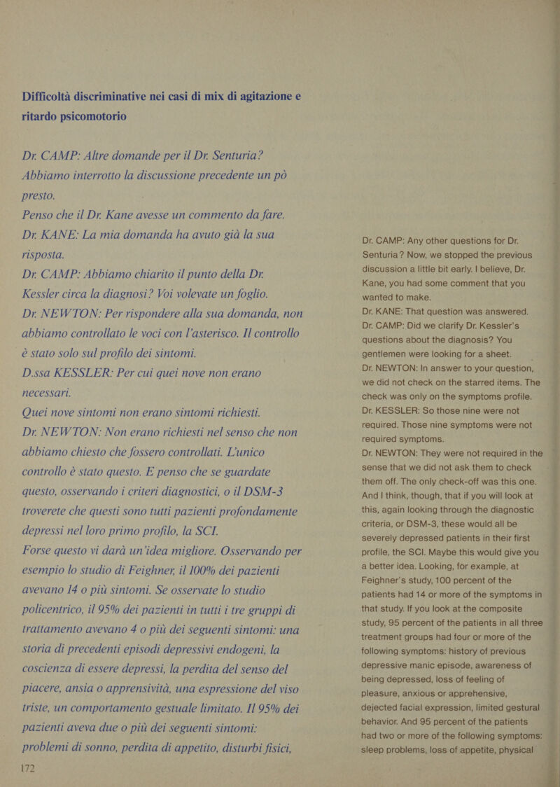 Difficoltà discriminative nei casi di mix di agitazione e ritardo psicomotorio Dr CAMP: Altre domande per il Dr. Senturia? Abbiamo interrotto la discussione precedente un pò presto. Penso che il Dr. Kane avesse un commento da fare. Dr. KANE: La mia domanda ha avuto già la sua risposta. Dr CAMP: Abbiamo chiarito il punto della Dr. Kessler circa la diagnosi? Voi volevate un foglio. Dr NEWTON: Per rispondere alla sua domanda, non abbiamo controllato le voci con l'asterisco. Il controllo è stato solo sul profilo dei sintomi. D.ssa KESSLER: Per cui quei nove non erano necessari. Quei nove sintomi non erano sintomi richiesti. Dr NEWTON: Non erano richiesti nel senso che non abbiamo chiesto che fossero controllati. L'unico controllo è stato questo. E penso che se guardate questo, osservando i criteri diagnostici, o il DSM-3 troverete che questi sono tutti pazienti profondamente depressi nel loro primo profilo, la SCI. Forse questo vi dara un'idea migliore. Osservando per esempio lo studio di Feighner, il 100% dei pazienti avevano 14 o più sintomi. Se osservate lo studio policentrico, il 95% dei pazienti in tutti i tre gruppi di trattamento avevano 4 o più dei seguenti sintomi: una storia di precedenti episodi depressivi endogeni, la coscienza di essere depressi, la perdita del senso del piacere, ansia 0 apprensività, una espressione del viso triste, un comportamento gestuale limitato. Il 95% dei pazienti aveva due o più dei seguenti sintomi: problemi di sonno, perdita di appetito, disturbi fisici, 172 Dr. CAMP: Any other questions for Dr. Senturia? Now, we stopped the previous discussion a little bit early. | believe, Dr. Kane, you had some comment that you wanted to make. Dr. KANE: That question was answered. Dr. CAMP: Did we clarify Dr. Kessler’s questions about the diagnosis? You gentlemen were looking for a sheet. Dr. NEWTON: In answer to your question, we did not check on the starred items. The check was only on the symptoms profile. Dr. KESSLER: So those nine were not required. Those nine symptoms were not required symptoms. Dr. NEWTON: They were not required in the sense that we did not ask them to check them off. The only check-off was this one. And | think, though, that if you will look at this, again looking through the diagnostic criteria, or DSM-3, these would all be severely depressed patients in their first | profile, the SCI. Maybe this would give you a better idea. Looking, for example, at ; Feighner’s study, 100 percent of the that study. If you look at the composite study, 95 percent of the patients in all three — treatment groups had four or more of the following symptoms: history of previous depressive manic episode, awareness of being depressed, loss of feeling of pleasure, anxious or apprehensive, dejected facial expression, limited gestural 3 behavior. And 95 percent of the patients . had two or more of the following symptoms: _ sleep problems, loss of appetite, physical 