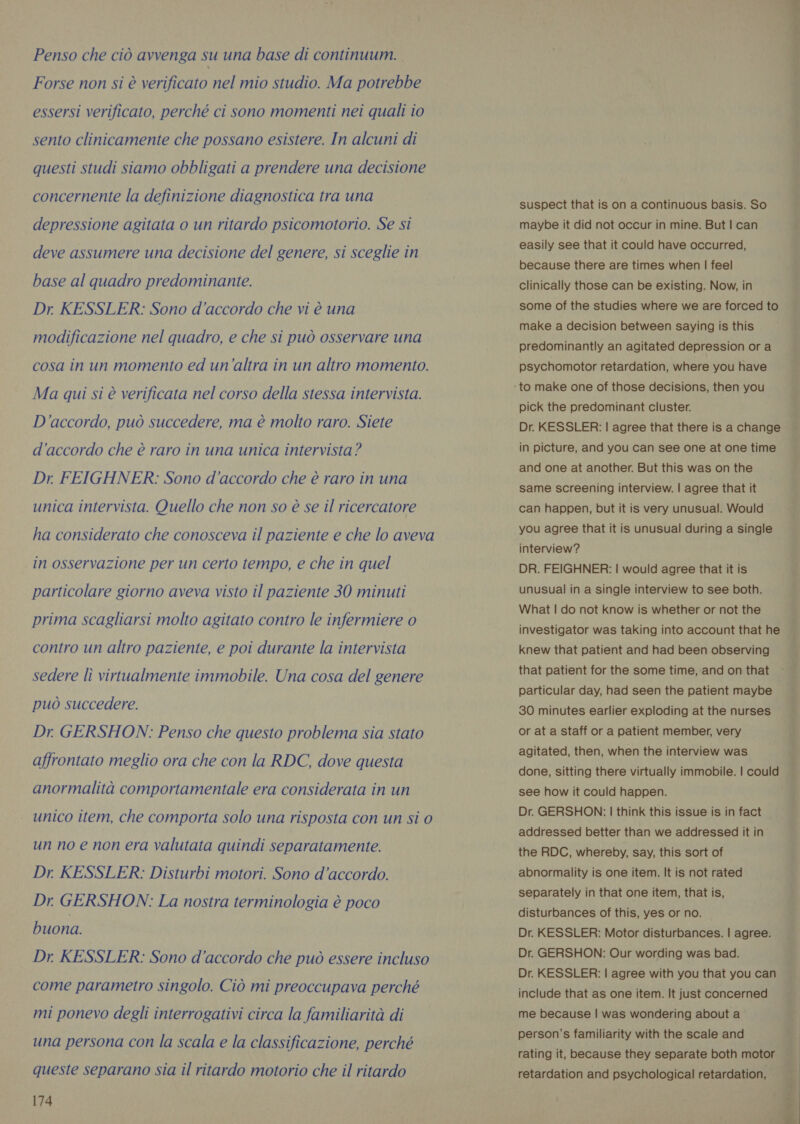 Penso che ciò avvenga su una base di continuum. Forse non si è verificato nel mio studio. Ma potrebbe essersi verificato, perché ci sono momenti nei quali io sento clinicamente che possano esistere. In alcuni di questi studi siamo obbligati a prendere una decisione concernente la definizione diagnostica tra una depressione agitata o un ritardo psicomotorio. Se si deve assumere una decisione del genere, si sceglie in base al quadro predominante. Dr KESSLER: Sono d’accordo che vi è una modificazione nel quadro, e che si può osservare una cosa in un momento ed un’altra in un altro momento. Ma qui si è verificata nel corso della stessa intervista. D'accordo, può succedere, ma è molto raro. Siete d'accordo che è raro in una unica intervista ? Dr FEIGHNER: Sono d’accordo che è raro in una unica intervista. Quello che non so è se il ricercatore ha considerato che conosceva il paziente e che lo aveva in osservazione per un certo tempo, e che in quel particolare giorno aveva visto il paziente 30 minuti prima scagliarsi molto agitato contro le infermiere o contro un altro paziente, e poi durante la intervista sedere lì virtualmente immobile. Una cosa del genere può succedere. Dr GERSHON: Penso che questo problema sia stato affrontato meglio ora che con la RDC, dove questa anormalità comportamentale era considerata in un unico item, che comporta solo una risposta con un si 0 un no e non era valutata quindi separatamente. Dr KESSLER: Disturbi motori. Sono d’accordo. Dr. GERSHON: La nostra terminologia è poco buona. Dr. KESSLER: Sono d'accordo che può essere incluso come parametro singolo. Ciò mi preoccupava perché mi ponevo degli interrogativi circa la familiarità di una persona con la scala e la classificazione, perché queste separano sia il ritardo motorio che il ritardo 174  suspect that is on a continuous basis. So maybe it did not occur in mine. But | can easily see that it could have occurred, because there are times when | feel clinically those can be existing. Now, in some of the studies where we are forced to make a decision between saying is this predominantly an agitated depression or a psychomotor retardation, where you have pick the predominant cluster. Dr. KESSLER: | agree that there is a change in picture, and you can see one at one time and one at another. But this was on the same screening interview. | agree that it can happen, but it is very unusual. Would you agree that it is unusual during a single interview? DR. FEIGHNER: | would agree that it is unusual in a single interview to see both. What | do not know is whether or not the investigator was taking into account that he knew that patient and had been observing ; that patient for the some time, and on that ~— particular day, had seen the patient maybe 30 minutes earlier exploding at the nurses or at a staff or a patient member, very agitated, then, when the interview was done, sitting there virtually immobile. | could see how it could happen. Dr. GERSHON: | think this issue is in fact addressed better than we addressed it in the RDC, whereby, say, this sort of abnormality is one item. It is not rated separately in that one item, that is, disturbances of this, yes or no. Dr. KESSLER: Motor disturbances. | agree. Dr. GERSHON: Our wording was bad. Dr. KESSLER: | agree with you that you can include that as one item. It just concerned me because | was wondering about a person’s familiarity with the scale and rating it, because they separate both motor retardation and psychological retardation, i