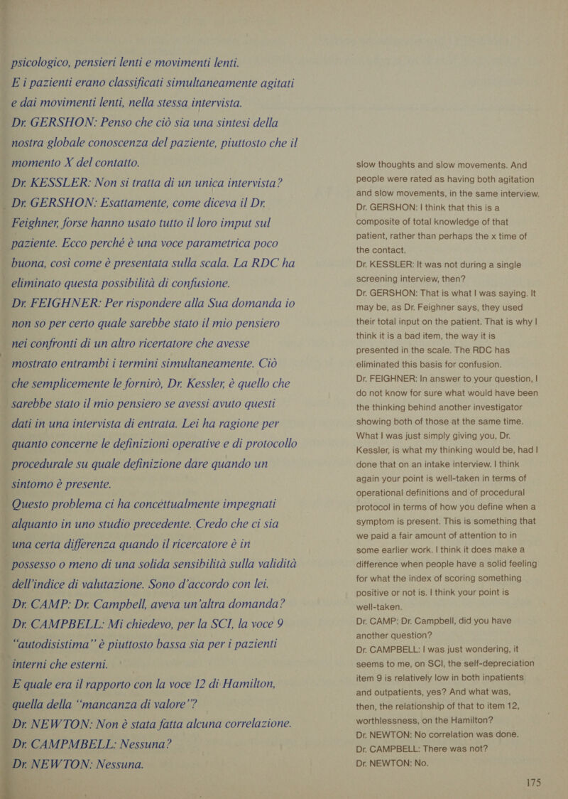 ww psicologico, pensieri lenti e movimenti lenti. E i pazienti erano classificati simultaneamente agitati e dai movimenti lenti, nella stessa intervista. Dr. GERSHON: Penso che ciò sia una sintesi della nostra globale conoscenza del paziente, piuttosto che il Dr KESSLER: Non si tratta di un unica intervista? Dr GERSHON: Esattamente, come diceva il Dr. eliminato questa possibilità di confusione. mostrato entrambi i termini simultaneamente. Ciò che semplicemente le fornirò, Dr. Kessler, è quello che dati in una intervista di entrata. Lei ha ragione per quanto concerne le definizioni operative e di protocollo procedurale su quale definizione dare quando un dell ‘indice di valutazione. Sono d’accordo con lei. Dr CAMP: Dr, Campbell, aveva un’altra domanda? “autodisistima”’ è piuttosto bassa sia per i pazienti   Dr NEWTON: Non è stata fatta alcuna correlazione. Dr CAMPMBELL: Nessuna? Dr NEWTON: Nessuna. slow thoughts and slow movements. And people were rated as having both agitation and slow movements, in the same interview. Dr. GERSHON: | think that this is a composite of total knowledge of that patient, rather than perhaps the x time of the contact. Dr. KESSLER: It was not during a single screening interview, then? Dr. GERSHON: That is what | was saying. It may be, as Dr. Feighner says, they used their total input on the patient. That is why | think it is a bad item, the way it is presented in the scale. The RDC has eliminated this basis for confusion. Dr. FEIGHNER: In answer to your question, | do not know for sure what would have been the thinking behind another investigator showing both of those at the same time. What | was just simply giving you, Dr. Kessler, is what my thinking would be, had | done that on an intake interview. | think again your point is well-taken in terms of operational definitions and of procedural protocol in terms of how you define when a symptom is present. This is something that we paid a fair amount of attention to in some earlier work. | think it does make a difference when people have a solid feeling for what the index of scoring something positive or not is. | think your point is well-taken. Dr. CAMP: Dr. Campbell, did you have another question? Dr. CAMPBELL: | was just wondering, it seems to me, on SCI, the self-depreciation item 9 is relatively low in both inpatients and outpatients, yes? And what was, then, the relationship of that to item 12, worthlessness, on the Hamilton? Dr. NEWTON: No correlation was done. Dr. CAMPBELL: There was not? Dr. NEWTON: No.