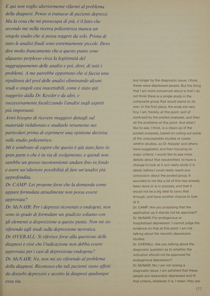 di ni n ng » Cr &lt;&gt; (eae ee . AEE ERPS PO OE  E qui non voglio ulteriormente rifarmi al problema della diagnosi. Penso si trattasse di pazienti depressi. Ma la cosa che mi preoccupa di più, è il fatto che secondo me nella ricerca policentrica manca un singolo studio che si possa reggere da solo. Prima di tutto le analisi finali sono estremamente piccole. Devo dire molto francamente che a questo punto sono alquanto perplesso circa la legittimità del rageruppamento delle analisi e poi, direi, di tutti i problemi. A me parrebbe opportuno che si faccia una ripulitura del pool delle analisi eliminando alcuni studi o singoli casi inacettabili, come è stato già successivamente focalizzando l’analisi sugli aspetti più importanti. Avrei bisogno di ricevere maggiori dettagli sul materiale rielaborato e studiarlo veramente nei particolari prima di esprimere una opinione decisiva sullo studio policentrico. Mi è sembrato di capire che questo è già stato fatto in gran parte o che è in via di svolgimento, e quindi non sarebbe un grosso inconveniente andare fino in fondo e avere un'ulteriore possibilità di fare un’analisi più approfondita. Dr. CAMP: Lei propone forse che la domanda come appare formulata attualmente non possa essere approvata? Dr McNAIR: Per i depressi ricoverati 0 endogeni, non sono in grado di formulare un giudizio soltanto con riferendo agli studi sulla depressione nevrotica. Dr OVERALL: Si riferisce forse alla questione delle diagnosi e cioè che l'indicazione non debba essere approvata per i casi di depressione endogena? Dr. McNAIR: No, non mi sto riferendo al problema della diagnosi. Riconosco che tali pazienti siano affetti any longer by the diagnostic issue. | think these were depressed people. But the thing that | am more concerned about is that | do not think there is a single study in the composite group that would stand on its own. In the first place, the ends are very tiny. | am, frankly, at this point, sort of confused by the pooled analyses, and then all the problems at this point. And what | like to see, | think, is a clean-up of the pooled analyses, based on culling out some of the unacceptable studies or cases whithin studies, as Dr. Kessler and others have suggested, and then focusing on major criteria. | would like to see more details about that resubmitted, to have a change to look at it and really study it in detail, before | could really reach any conclusion about the pooled group. It sounded to me like a lot of this has already been done or is in process, and that it would not be a big deal to carry that through, and have another chance to look at it. Dr. CAMP: Are you proposing that the application as it stands not be approved? Dr. McNAIR: For endogenous or hospitalized depression. | cannot judge the evidence on that at this point. | am not talking about the neurotic depression studies. Dr. OVERALL: Are you talking about the diagnostic question as to whether the indication should not be approved for endogenous depression? Dr. McNAIR: No, | am not raising a diagnostic issue. | am satisfied that these people are reasonably depressed and fit that criteria, whatever it is. | mean, they are