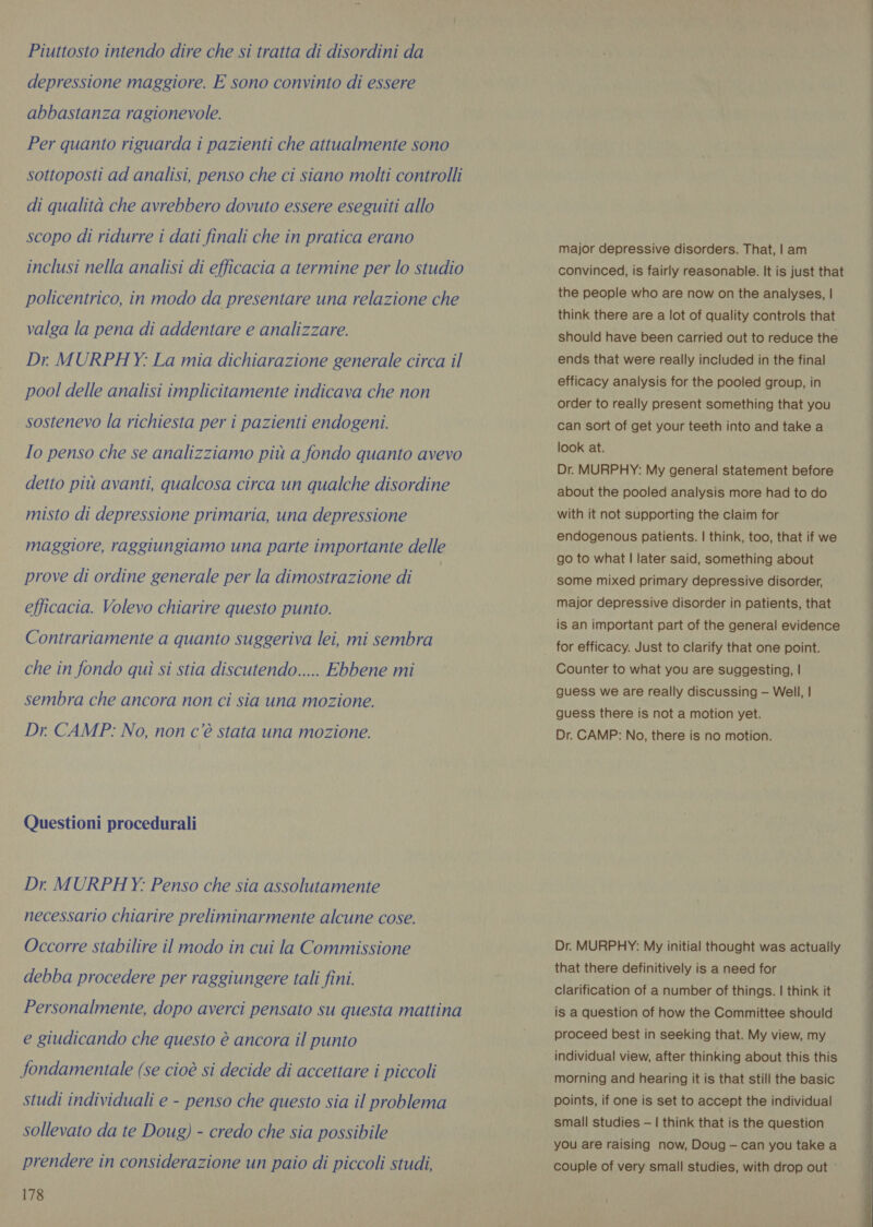 Piuttosto intendo dire che si tratta di disordini da depressione maggiore. E sono convinto di essere abbastanza ragionevole. Per quanto riguarda i pazienti che attualmente sono sottoposti ad analisi, penso che ci siano molti controlli di qualità che avrebbero dovuto essere eseguiti allo scopo di ridurre i dati finali che in pratica erano inclusi nella analisi di efficacia a termine per lo studio policentrico, in modo da presentare una relazione che valga la pena di addentare e analizzare. Dr MURPHY: La mia dichiarazione generale circa il pool delle analisi implicitamente indicava che non sostenevo la richiesta per i pazienti endogeni. Io penso che se analizziamo più a fondo quanto avevo detto più avanti, qualcosa circa un qualche disordine misto di depressione primaria, una depressione maggiore, raggiungiamo una parte importante delle prove di ordine generale per la dimostrazione di efficacia. Volevo chiarire questo punto. Contrariamente a quanto suggeriva lei, mi sembra che in fondo quì si stia discutendo..... Ebbene mi sembra che ancora non ci sia una mozione. Dr. CAMP: No, non c’è stata una mozione. Questioni procedurali Dr MURPHY: Penso che sia assolutamente necessario chiarire preliminarmente alcune cose. Occorre stabilire il modo in cui la Commissione debba procedere per raggiungere tali fini. Personalmente, dopo averci pensato su questa mattina e giudicando che questo è ancora il punto fondamentale (se cioè si decide di accettare i piccoli studi individuali e - penso che questo sia il problema sollevato da te Doug) - credo che sia possibile prendere in considerazione un paio di piccoli studi, 178 major depressive disorders. That, | am convinced, is fairly reasonable. It is just that the people who are now on the analyses, | think there are a lot of quality controls that should have been carried out to reduce the ends that were really included in the final efficacy analysis for the pooled group, in order to really present something that you can sort of get your teeth into and take a look at. Dr. MURPHY: My general statement before about the pooled analysis more had to do with it not supporting the claim for endogenous patients. | think, too, that if we go to what | later said, something about some mixed primary depressive disorder, major depressive disorder in patients, that is an important part of the general evidence for efficacy. Just to clarify that one point. Counter to what you are suggesting, | guess we are really discussing — Well, | guess there is not a motion yet. Dr. CAMP: No, there is no motion. Dr. MURPHY: My initial thought was actually that there definitively is a need for clarification of a number of things. | think it is a question of how the Committee should proceed best in seeking that. My view, my individual view, after thinking about this this morning and hearing it is that still the basic points, if one is set to accept the individual small studies —| think that is the question you are raising now, Doug — can you take a couple of very small studies, with drop out ° 