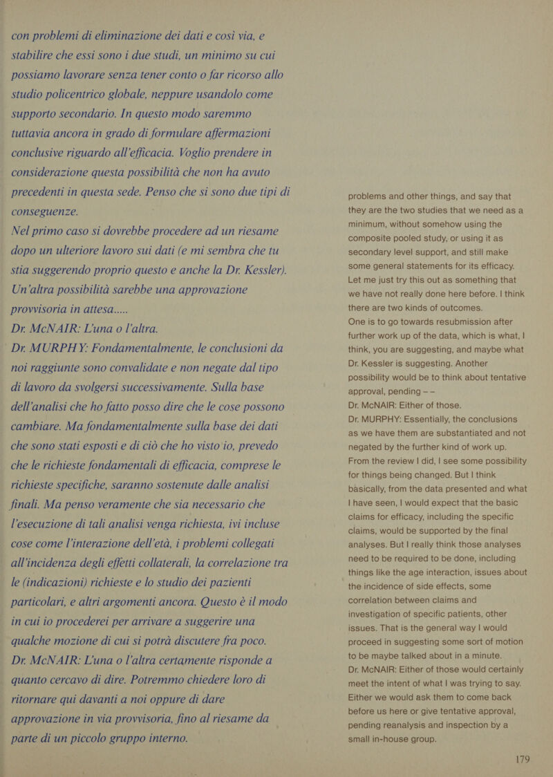 con problemi di eliminazione dei dati e così via, e stabilire che essi sono i due studi, un minimo su cui possiamo lavorare senza tener conto o far ricorso allo studio policentrico globale, neppure usandolo come supporto secondario. In questo modo saremmo tuttavia ancora in grado di formulare affermazioni conclusive riguardo all'efficacia. Voglio prendere in considerazione questa possibilità che non ha avuto precedenti in questa sede. Penso che si sono due tipi di conseguenze. Nel primo caso si dovrebbe procedere ad un riesame dopo un ulteriore lavoro sui dati (e mi sembra che tu stia suggerendo proprio questo e anche la Dr. Kessler). Un'altra possibilità sarebbe una approvazione provvisoria in attesa..... Dr. McNAIR: L'una o l’altra. Dr. MURPHY: Fondamentalmente, le conclusioni da noi raggiunte sono convalidate e non negate dal tipo di lavoro da svolgersi successivamente. Sulla base dell'analisi che ho fatto posso dire che le cose possono cambiare. Ma fondamentalmente sulla base dei dati che sono stati esposti e di ciò che ho visto io, prevedo che le richieste fondamentali di efficacia, comprese le richieste specifiche, saranno sostenute dalle analisi finali. Ma penso veramente che sia necessario che l'esecuzione di tali analisi venga richiesta, ivi incluse cose come l'interazione dell'età, i problemi collegati all’incidenza degli effetti collaterali, la correlazione tra le (indicazioni) richieste e lo studio dei pazienti particolari, e altri argomenti ancora. Questo è il modo in cui io procederei per arrivare a suggerire una qualche mozione di cui si potrà discutere fra poco. Dr. McNAIR: Luna o l’altra certamente risponde a quanto cercavo di dire. Potremmo chiedere loro di ritornare qui davanti a noi oppure di dare approvazione in via provvisoria, fino al riesame da | parte di un piccolo gruppo interno. problems and other things, and say that they are the two studies that we need as a minimum, without somehow using the composite pooled study, or using it as secondary level support, and still make some general statements for its efficacy. Let me just try this out as something that we have not really done here before. | think there are two kinds of outcomes. One is to go towards resubmission after further work up of the data, which is what, | think, you are suggesting, and maybe what Dr. Kessler is suggesting. Another possibility would be to think about tentative approval, pending — — Dr. McNAIR: Either of those. Dr. MURPHY: Essentially, the conclusions as we have them are substantiated and not negated by the further kind of work up. From the review | did, | see some possibility for things being changed. But | think basically, from the data presented and what | have seen, | would expect that the basic claims for efficacy, including the specific claims, would be supported by the final analyses. But | really think those analyses need to be required to be done, including things like the age interaction, issues about the incidence of side effects, some correlation between claims and investigation of specific patients, other issues. That is the general way | would proceed in suggesting some sort of motion to be maybe talked about in a minute. Dr. McNAIR: Either of those would certainly meet the intent of what | was trying to say. Either we would ask them to come back before us here or give tentative approval, pending reanalysis and inspection by a small in-house group.