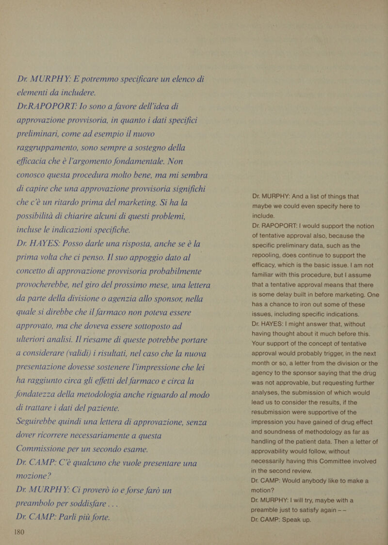 Dr MURPHY. E potremmo specificare un elenco di elementi da includere. Dr.RAPOPORT. Io sono a favore dell’idea di approvazione provvisoria, in quanto i dati specifici preliminari, come ad esempio il nuovo raggruppamento, sono sempre a sostegno della efficacia che è l'argomento fondamentale. Non conosco questa procedura molto bene, ma mi sembra di capire che una approvazione provvisoria significhi che c’è un ritardo prima del marketing. Si ha la possibilità di chiarire alcuni di questi problemi, incluse le indicazioni specifiche. Dr HAYES: Posso darle una risposta, anche se è la prima volta che ci penso. Il suo appoggio dato al concetto di approvazione provvisoria probabilmente provocherebbe, nel giro del prossimo mese, una lettera da parte della divisione o agenzia allo sponsor, nella quale si direbbe che il farmaco non poteva essere approvato, ma che doveva essere sottoposto ad ulteriori analisi. Il riesame di queste potrebbe portare a considerare (validi) i risultati, nel caso che la nuova presentazione dovesse sostenere l'impressione che lei ha raggiunto circa gli effetti del farmaco e circa la fondatezza della metodologia anche riguardo al modo di trattare i dati del paziente. Seguirebbe quindi una lettera di approvazione, senza dover ricorrere necessariamente a questa Commissione per un secondo esame. Dr. CAMP: C'è qualcuno che vuole presentare una mozione? Dr MURPHY: Ci proverò io e forse farò un preambolo per soddisfare . . . Dr. CAMP: Parli più forte. 180 Dr. MURPHY: And a list of things that maybe we could even specify here to include. Dr. RAPOPORT: | would support the notion of tentative approval also, because the specific preliminary data, such as the repooling, does continue to support the efficacy, which is the basic issue. | am not familiar with this procedure, but | assume that a tentative approval means that there is some delay built in before marketing. One has a chance to iron out some of these issues, including specific indications. Dr. HAYES: | might answer that, without having thought about it much before this. Your support of the concept of tentative approval would probably trigger, in the next month or so, a letter from the division or the agency to the sponsor saying that the drug was not approvable, but requesting further analyses, the submission of which would lead us to consider the results, if the resubmission were supportive of the impression you have gained of drug effect and soundness of methodology as far as handling of the patient data. Then a letter of approvability would follow, without necessarily having this Committee involved in the second review. Dr. CAMP: Would anybody like to make a motion? Dr. MURPHY: | will try, maybe with a preamble just to satisfy again — — Dr. CAMP: Speak up.