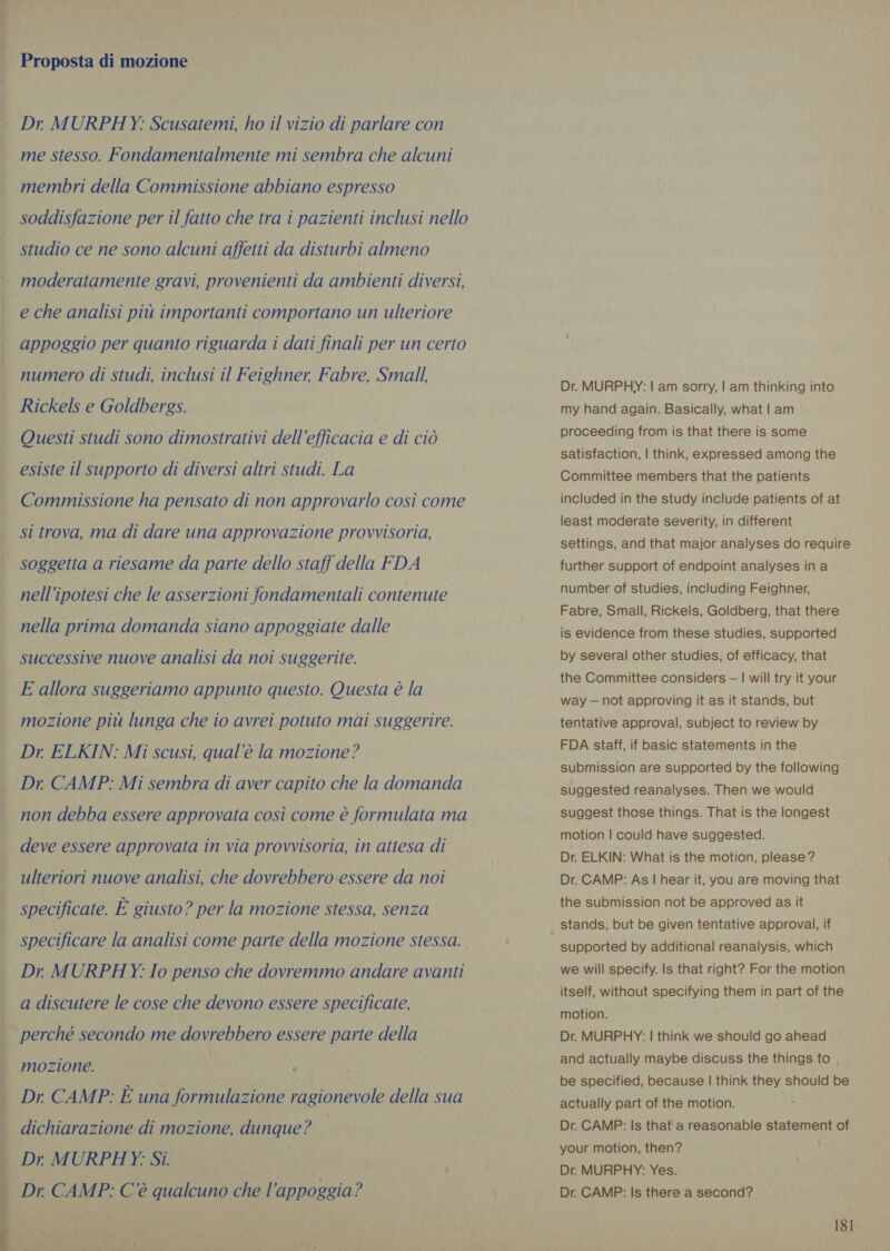 ted SG Proposta di mozione me stesso. Fondamentalmente mi sembra che alcuni membri della Commissione abbiano espresso soddisfazione per il fatto che tra i pazienti inclusi nello studio ce ne sono alcuni affetti da disturbi almeno moderatamente gravi, provenienti da ambienti diversi, e che analisi più importanti comportano un ulteriore appoggio per quanto riguarda i dati finali per un certo numero di studi, inclusi il Feighner, Fabre, Small, Rickels e Goldbergs. Questi studi sono dimostrativi dell'efficacia e di ciò esiste il supporto di diversi altri studi. La Commissione ha pensato di non approvarlo così come si trova, ma di dare una approvazione provvisoria,  nell'ipotesi che le asserzioni fondamentali contenute nella prima domanda siano appoggiate dalle successive nuove analisi da noi suggerite. E allora suggeriamo appunto questo. Questa è la mozione più lunga che io avrei potuto mai suggerire. Dr, ELKIN: Mi scusi, qual'è la mozione? Dr. CAMP: Mi sembra di aver capito che la domanda non debba essere approvata così come è formulata ma deve essere approvata in via provvisoria, in attesa di ulteriori nuove analisi, che dovrebbero essere da noi specificate. È giusto ? per la mozione stessa, senza Dr. MURPHY: Io penso che dovremmo andare avanti a discutere le cose che devono essere specificate, perché secondo me dovrebbero essere parte della mozione. : Dr. CAMP: È una formulazione ragionevole della sua dichiarazione di mozione, dunque? Dr MURPHY: Si. Dr. MURPHY: | am sorry, | am thinking into my hand again. Basically, what | am proceeding from is that there is some satisfaction, | think, expressed among the Committee members that the patients included in the study include patients of at least moderate severity, in different settings, and that major analyses do require further support of endpoint analyses ina number of studies, including Feighner, Fabre, Small, Rickels, Goldberg, that there is evidence from these studies, supported by several other studies, of efficacy, that the Committee considers — | will try it your way — not approving it as it stands, but tentative approval, subject to review by FDA staff, if basic statements in the submission are supported by the following suggested reanalyses. Then we would suggest those things. That is the longest motion | could have suggested. Dr. ELKIN: What is the motion, please? Dr. CAMP: As | hear it, you are moving that the submission not be approved as it stands, but be given tentative approval, if supported by additional reanalysis, which we will specify. Is that right? For the motion itself, without specifying them in part of the motion. Dr. MURPHY: | think we should go ahead and actually maybe discuss the things to | be specified, because | think they should be actually part of the motion. Dr. CAMP: Is that a reasonable statement of your motion, then? Dr. MURPHY: Yes. Dr. CAMP: Is there a second?