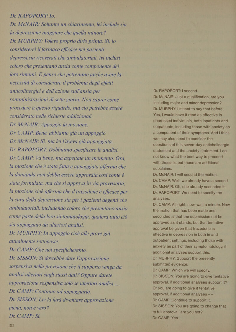 Dr. McNAIR: Soltanto un chiarimento, lei include sia la depressione maggiore che quella minore? Dr MURPHY: Volevo proprio dirlo prima. Si, io considererei il farmaco efficace nei pazienti depressi,sia ricoverati che ambulatoriali, ivi inclusi coloro che presentano ansia come componente dei loro sintomi. E penso che potremmo anche avere la necessità di considerare il problema degli effetti anticolinergici e dell’azione sull’ansia per somministrazioni di sette giorni. Non saprei come procedere a questo riguardo, ma ciò potrebbe essere considerato nelle richieste addizionali. Dr. McNAIR: Appoggio la mozione. Dr. CAMP: Bene, abbiamo già un appoggio. Dr. McNAIR: Si, ma lei l’aveva già appoggiata. Dr RAPOPORT: Dobbiamo specificare le analisi. Dr. CAMP: Va bene, ma aspettate un momento. Ora, la mozione che è stata fatta e appoggiata afferma che la domanda non debba essere approvata così come è stata formulata, ma che si approva in via provvisoria; la mozione cioè afferma che il trazodone è efficace per la cura della depressione sia per i pazienti degenti che ambulatoriali, includendo coloro che presentano ansia come parte della loro sintomatologia, qualora tutto ciò sia appoggiato da ulteriori analisi. Dr MURPHY: In appoggio cioè alle prove già attualmente sottoposte. Dr. CAMP: Che noi specificheremo. Dr. SISSON: Si dovrebbe dare l'approvazione sospensiva nella previsione che il supporto venga da analisi ulteriori sugli stessi dati? Oppure darete approvazione sospensiva solo se ulteriori analisi..... Dr. CAMP: Continuo ad appoggiarlo. Dr. SISSON: Lei la farà diventare approvazione piena, non è vero? Dr. CAMP: Si. 182 Dr. RAPOPORT: | second. Dr. McNAIR: Just a qualification, are you including major and minor depression? Dr. MURPHY: | meant to say that before. Yes, | would have it read as effective in depressed individuals, both inpatients and outpatients, including those with anxiety as a component of their symptoms. And | think we may also need to consider the questions of this seven-day anticholinergic statement and the anxiety statement. | do not know what the best way to proceed with those is, but those are additional subclaims. | Dr. McNAIR: | will second the motion. Dr. CAMP: Well, we already have a second. Dr. McNAIR: Oh, she already seconded it. Dr. RAPOPORT: We need to specify the analyses. Dr. CAMP: All right, now, wait a minute. Now, the motion that has been made and seconded is that the submission not be approved as it stands, but that tentative approval be given that trazodone is effective in depression in both in and outpatient settings, including those with anxiety as part of their symptomatology, if additional analyses support this. Dr. MURPHY: Support the presently submitted evidence. Dr. CAMP: Which we will specify. Dr. SISSON: You are going to give tentative approval, if additional analyses support it? Or you are going to give it tentative approval, if additional analyses — — Dr. CAMP: Continue to support it. Dr. SISSON: You are going to change that to full approval, are you not? Dr. CAMP: Yes.