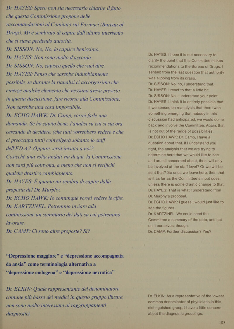 ‘ ee OR Dr. HAYES: Spero non sia necessario chiarire il fatto che questa Commissione propone delle Drugs). Mi è sembrato di capire dall’ultimo intervento che si stava perdendo autorità. Dr. SISSON: No, No, lo capisco benissimo. Dr. HAYES: Non sono molto d'accordo. Dr. SISSON: No, capisco quello che vuol dire. Dr. HAYES: Penso che sarebbe indubbiamente possibile, se durante la rianalisi ci accorgessimo che emerge qualche elemento che nessuno aveva previsto in questa discussione, fare ricorso alla Commissione. Non sarebbe una cosa impossibile. Dr. ECHO HAWK: Dr. Camp, vorrei farle una domanda. Se ho capito bene, l’analisi su cui si sta ora cercando di decidere, (che tutti vorrebbero vedere e che ci preoccupa tutti) coinvolgerà soltanto lo staff dell’ED.A.?. Oppure verrà inviata a noi? Cosicché una volta andati via di qui, la Commissione non sarà più coinvolta, a meno che non si verifichi qualche drastico cambiamento. Dr. HAYES: È quanto mi sembra di capire dalla proposta del Dr. Murphy. Dr ECHO HAWK: Io comunque vorrei vedere le cifre. Dr KARTZINEL: Potremmo inviare alla commissione un sommario dei dati su cui potremmo lavorare. Dr CAMP: Ci sono altre proposte? Si? “Depressione maggiore” e “depressione accompagnata da ansia” come terminologia alternativa a “depressione endogena” e “depressione nevrotica” Dr, ELKIN: Quale rappresentante del denominatore comune più basso dei medici in questo gruppo illustre, non sono molto interessato ai raggruppamenti . diagnostici. Dr. HAYES: | hope it is not necessary to clarify the point that this Committee makes recommendations to the Bureau of Drugs. | sensed from the last question that authority was slipping from its grasp. Dr. SISSON: No, no, | understand that. Dr. HAYES: | react to that a little bit. Dr. SISSON: No, | understand your point. Dr. HAYES: | think it is entirely possible that if we sensed on reanalysis that there was something emerging that nobody in this discussion had anticipated, we would come back and involve the Committee. Again, that is not out of the range of possibilities. Dr. ECHO HAWK: Dr. Camp, | have a question about that. If | understand you right, the analysis that we are trying to determine here that we would like to see and are all concerned about, then, will only be involved at the staff level? Or we will be sent that? So once we leave here, then that is it as far as the Committee’s input goes, unless there is some drastic change to that. Dr. HAYES: That is what | understand from Dr. Murphy’s proposal. Dr. ECHO HAWK: | guess | would just like to see the figures. Dr. KARTZINEL: We could send the Committee a summary of the data, and act on it ourselves, though. Dr. CAMP: Further discussion? Yes? Dr. ELKIN: As a representative of the lowest common denominator of physicians in this distinguished group, | have a little concern about the diagnostic groupings.