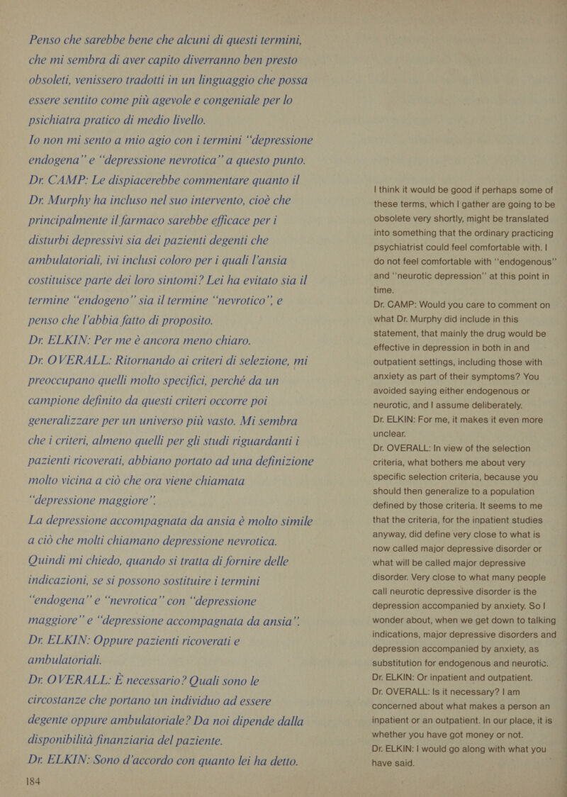 Penso che sarebbe bene che alcuni di questi termini, che mi sembra di aver capito diverranno ben presto obsoleti, venissero tradotti in un linguaggio che possa essere sentito come più agevole e congeniale per lo psichiatra pratico di medio livello. Io non mi sento a mio agio con i termini ‘‘depressione endogena” e ‘depressione nevrotica” a questo punto. Dr CAMP: Le dispiacerebbe commentare quanto il Dr. Murphy ha incluso nel suo intervento, cioè che principalmente il farmaco sarebbe efficace per i disturbi depressivi sia dei pazienti degenti che ambulatoriali, ivi inclusi coloro per i quali l’ansia costituisce parte dei loro sintomi? Lei ha evitato sia il termine ‘‘endogeno” sia il termine ‘nevrotico”’ e penso che l’abbia fatto di proposito. Dr. ELKIN: Per me è ancora meno chiaro. Dr OVERALL: Ritornando ai criteri di selezione, mi preoccupano quelli molto specifici, perché da un campione definito da questi criteri occorre poi generalizzare per un universo più vasto. Mi sembra che i criteri, almeno quelli per gli studi riguardanti i pazienti ricoverati, abbiano portato ad una definizione molto vicina a ciò che ora viene chiamata ‘depressione maggiore” La depressione accompagnata da ansia è molto simile a ciò che molti chiamano depressione nevrotica. Quindi mi chiedo, quando si tratta di fornire delle indicazioni, se si possono sostituire i termini “endogena” e “nevrotica” con “depressione maggiore” e “depressione accompagnata da ansia” Dr ELKIN: Oppure pazienti ricoverati e ambulatoriali. Dr. OVERALL: È necessario? Quali sono le circostanze che portano un individuo ad essere degente oppure ambulatoriale? Da noi dipende dalla disponibilità finanziaria del paziente. Dr. ELKIN: Sono d'accordo con quanto lei ha detto. 184 | think it would be good if perhaps some of these terms, which | gather are going to be obsolete very shortly, might be translated into something that the ordinary practicing © psychiatrist could feel comfortable with. | do not feel comfortable with ‘‘endogenous”’ and ‘neurotic depression” at this point in time. Dr. CAMP: Would you care to comment on what Dr. Murphy did include in this statement, that mainly the drug would be effective in depression in both in and outpatient settings, including those with anxiety as part of their symptoms? You avoided saying either endogenous or neurotic, and | assume deliberately. Dr. ELKIN: For me, it makes it even more unclear. Dr. OVERALL: In view of the selection criteria, what bothers me about very specific selection criteria, because you should then generalize to a population defined by those criteria. It seems to me that the criteria, for the inpatient studies anyway, did define very close to what is now called major depressive disorder or what will be called major depressive disorder. Very close to what many people call neurotic depressive disorder is the depression accompanied by anxiety. So | wonder about, when we get down to talking indications, major depressive disorders and depression accompanied by anxiety, as substitution for endogenous and neurotic. Dr. ELKIN: Or inpatient and outpatient. Dr. OVERALL: Is it necessary? | am concerned about what makes a person an inpatient or an outpatient. In our place, it is whether you have got money or not. Dr. ELKIN: | would go along with what you have said.