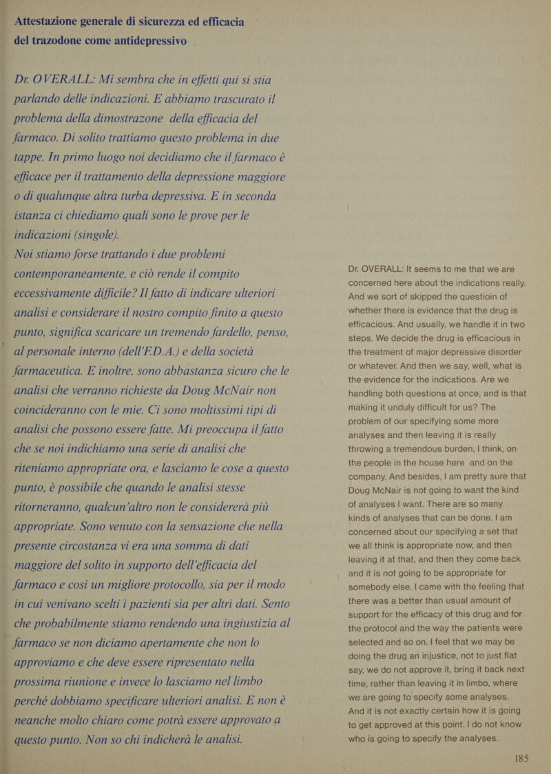 ‘bie _ Attestazione generale di sicurezza ed efficacia del trazodone come antidepressivo  Dr OVERALL: Mi sembra che in effetti qui si stia parlando delle indicazioni. E abbiamo trascurato il problema della dimostrazone della efficacia del farmaco. Di solito trattiamo questo problema in due | tappe. In primo luogo noi decidiamo che il farmaco è . efficace per il trattamento della depressione maggiore odi qualunque altra turba depressiva. E in seconda istanza ci chiediamo quali sono le prove per le indicazioni (singole). Noi stiamo forse trattando i due problemi contemporaneamente, e ciò rende il compito . eccessivamente difficile? Il fatto di indicare ulteriori . analisi e considerare il nostro compito finito a questo punto, significa scaricare un tremendo fardello, penso, al personale interno (dell’ED.A.) e della società farmaceutica. E inoltre, sono abbastanza sicuro che le analisi che verranno richieste da Doug McNair non coincideranno con le mie. Ci sono moltissimi tipi di analisi che possono essere fatte. Mi preoccupa il fatto . che se noi indichiamo una serie di analisi che “ riteniamo appropriate ora, e lasciamo le cose a questo { punto, è possibile che quando le analisi stesse ritorneranno, qualcun'altro non le considererà più appropriate. Sono venuto con la sensazione che nella | presente circostanza vi era una somma di dati maggiore del solito in supporto dell'efficacia del farmaco e così un migliore protocollo, sia per il modo i in cui venivano scelti i pazienti sia per altri dati. Sento i che probabilmente stiamo rendendo una ingiustizia al     — farmaco se non diciamo apertamente che non lo | approviamo e che deve essere ripresentato nella prossima riunione e invece lo lasciamo nel limbo | perché dobbiamo specificare ulteriori analisi. E non è neanche molto chiaro come potrà essere approvato a questo punto. Non so chi indicherà le analisi. n} Dr. OVERALL: It seems to me that we are concerned here about the indications really. And we sort of skipped the questioin of whether there is evidence that the drug is efficacious. And usually, we handle it in two steps. We decide the drug is efficacious in the treatment of major depressive disorder or whatever. And then we say, well, what is the evidence for the indications. Are we handling both questions at once, and is that making it unduly difficult for us? The problem of our specifying some more analyses and then leaving it is really throwing a tremendous burden, | think, on the people in the house here and on the company. And besides, | am pretty sure that Doug MeNair is not going to want the kind of analyses | want. There are so many kinds of analyses that can be done. | am concerned about our specifying a set that we all think is appropriate now, and then leaving it at that, and then they come back and it is not going to be appropriate for somebody else. | came with the feeling that there was a better than usual amount of support for the efficacy of this drug and for the protocol and the way the patients were selected and so on. | feel that we may be doing the drug an injustice, not to just flat say, we do not approve it, bring it back next time, rather than leaving it in limbo, where we are going to specify some analyses. And it is not exactly certain how it is going to get approved at this point. | do not know who is going to specify the analyses.
