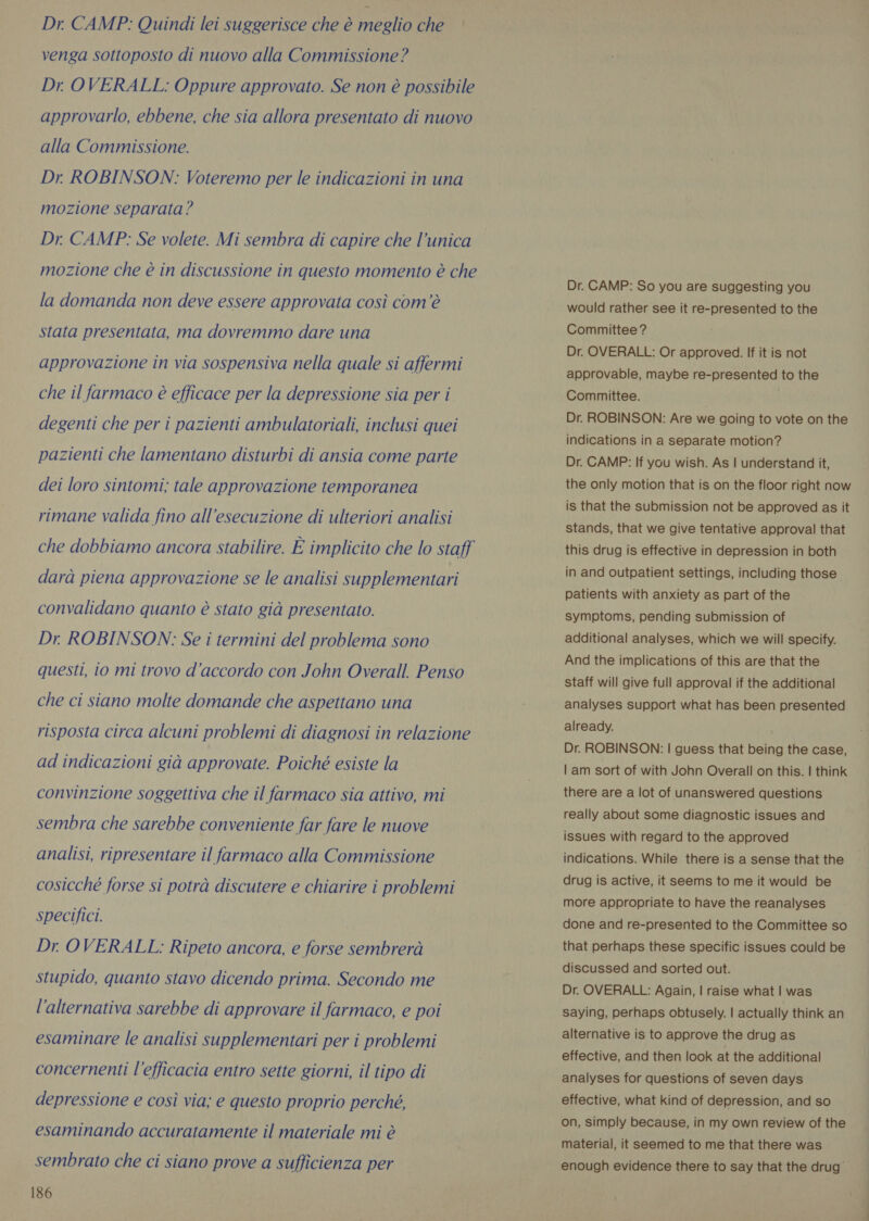 Dr. CAMP: Quindi lei suggerisce che è meglio che — venga sottoposto di nuovo alla Commissione? Dr. OVERALL: Oppure approvato. Se non è possibile approvarlo, ebbene, che sia allora presentato di nuovo alla Commissione. Dr ROBINSON: Voteremo per le indicazioni in una mozione separata? Dr. CAMP: Se volete. Mi sembra di capire che l’unica mozione che è in discussione in questo momento è che la domanda non deve essere approvata così com'è stata presentata, ma dovremmo dare una approvazione in via sospensiva nella quale si affermi che il farmaco è efficace per la depressione sia per i degenti che per i pazienti ambulatoriali, inclusi quei pazienti che lamentano disturbi di ansia come parte dei loro sintomi; tale approvazione temporanea rimane valida fino all'esecuzione di ulteriori analisi che dobbiamo ancora stabilire. È implicito che lo staff darà piena approvazione se le analisi supplementari convalidano quanto è stato già presentato. Dr. ROBINSON: Se i termini del problema sono questi, io mi trovo d'accordo con John Overall. Penso che ci siano molte domande che aspettano una risposta circa alcuni problemi di diagnosi in relazione ad indicazioni già approvate. Poiché esiste la convinzione soggettiva che il farmaco sia attivo, mi sembra che sarebbe conveniente far fare le nuove analisi, ripresentare il farmaco alla Commissione cosicché forse si potrà discutere e chiarire i problemi specifici. Dr. OVERALL: Ripeto ancora, e forse sembrerà stupido, quanto stavo dicendo prima. Secondo me l'alternativa sarebbe di approvare il farmaco, e poi esaminare le analisi supplementari per i problemi concernenti l'efficacia entro sette giorni, il tipo di depressione e così via; e questo proprio perché, esaminando accuratamente il materiale mi è sembrato che ci siano prove a sufficienza per 186 Dr. CAMP: So you are suggesting you would rather see it re-presented to the Committee? Dr. OVERALL: Or approved. If it is not approvable, maybe re-presented to the Committee. Dr. ROBINSON: Are we going to vote on the indications in a separate motion? Dr. CAMP: If you wish. As | understand it, the only motion that is on the floor right now is that the submission not be approved as it stands, that we give tentative approval that this drug is effective in depression in both in and outpatient settings, including those patients with anxiety as part of the symptoms, pending submission of additional analyses, which we will specify. And the implications of this are that the staff will give full approval if the additional analyses support what has been presented already. Dr. ROBINSON: | guess that being the case, | am sort of with John Overall on this. | think there are a lot of unanswered questions really about some diagnostic issues and issues with regard to the approved indications. While there is a sense that the drug is active, it seems to me it would be more appropriate to have the reanalyses done and re-presented to the Committee so that perhaps these specific issues could be discussed and sorted out. Dr. OVERALL: Again, | raise what | was saying, perhaps obtusely. | actually think an alternative is to approve the drug as effective, and then look at the additional analyses for questions of seven days effective, what kind of depression, and so on, simply because, in my own review of the material, it seemed to me that there was enough evidence there to say that the drug