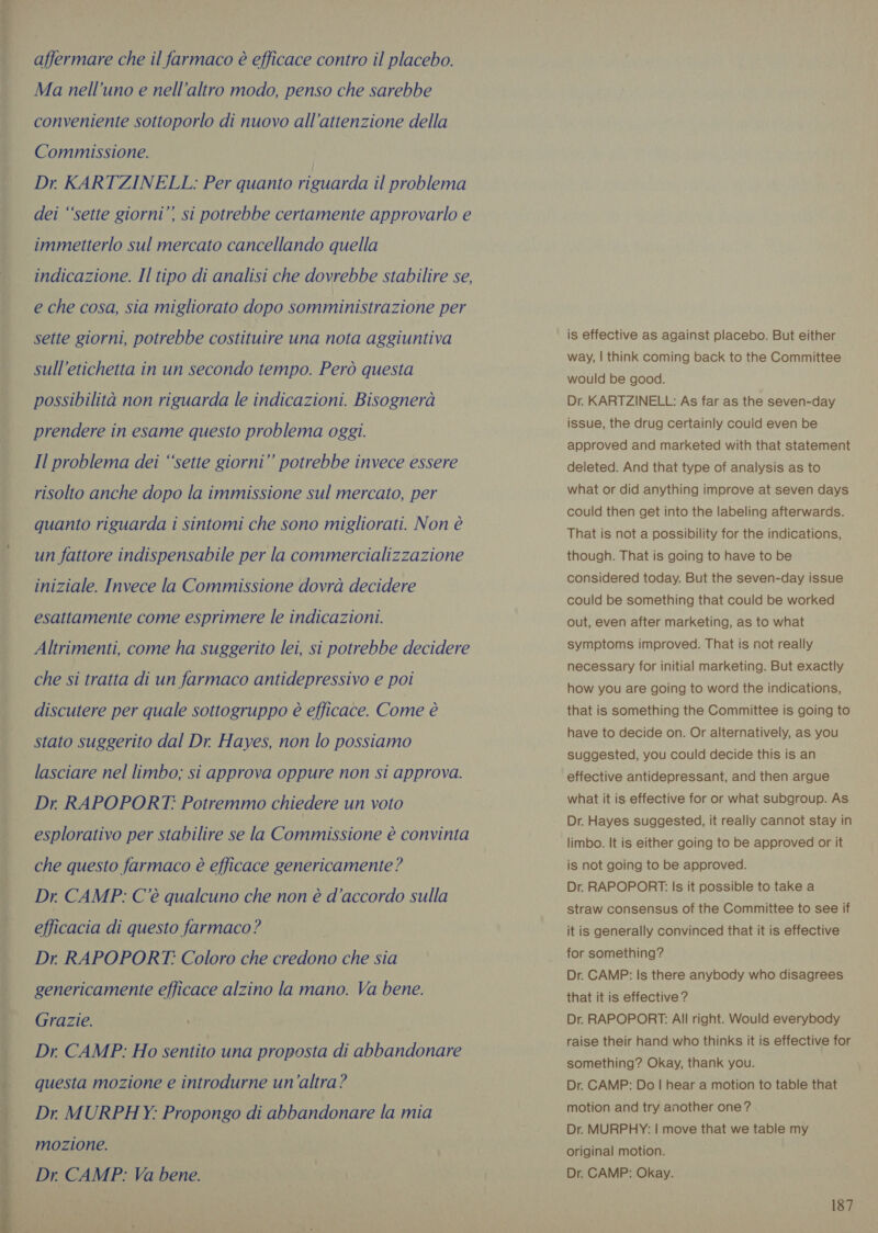 ove VER  affermare che il farmaco é efficace contro il placebo. Ma nell’uno e nell’altro modo, penso che sarebbe conveniente sottoporlo di nuovo all'attenzione della Commissione. | Dr KARTZINELL: Per quanto riguarda il problema dei ‘‘sette giorni”’ si potrebbe certamente approvarlo e indicazione. Il tipo di analisi che dovrebbe stabilire se, e che cosa, sia migliorato dopo somministrazione per sette giorni, potrebbe costituire una nota aggiuntiva sull’etichetta in un secondo tempo. Però questa possibilità non riguarda le indicazioni. Bisognerà prendere in esame questo problema oggi. Il problema dei ‘sette giorni” potrebbe invece essere risolto anche dopo la immissione sul mercato, per quanto riguarda i sintomi che sono migliorati. Non è un fattore indispensabile per la commercializzazione iniziale. Invece la Commissione dovrà decidere esattamente come esprimere le indicazioni. Altrimenti, come ha suggerito lei, si potrebbe decidere che si tratta di un farmaco antidepressivo e poi discutere per quale sottogruppo è efficace. Come è stato suggerito dal Dr. Hayes, non lo possiamo lasciare nel limbo; si approva oppure non si approva. Dr RAPOPORT: Potremmo chiedere un voto esplorativo per stabilire se la Commissione è convinta che questo farmaco è efficace genericamente? Dr. CAMP: C'è qualcuno che non è d'accordo sulla efficacia di questo farmaco ? | Dr. RAPOPORT: Coloro che credono che sia genericamente efficace alzino la mano. Va bene. Grazie. Dr CAMP: Ho sentito una proposta di abbandonare questa mozione e introdurne un’altra? Dr. MURPHY: Propongo di abbandonare la mia mozione. Dr. CAMP: Va bene. is effective as against placebo. But either way, | think coming back to the Committee would be good. Dr. KARTZINELL: As far as the seven-day issue, the drug certainly could even be approved and marketed with that statement deleted. And that type of analysis as to what or did anything improve at seven days could then get into the labeling afterwards. That is not a possibility for the indications, though. That is going to have to be considered today. But the seven-day issue could be something that could be worked out, even after marketing, as to what symptoms improved. That is not really necessary for initial marketing. But exactly how you are going to word the indications, that is something the Committee is going to have to decide on. Or alternatively, as you suggested, you could decide this is an effective antidepressant, and then argue what it is effective for or what subgroup. As Dr. Hayes suggested, it really cannot stay in limbo. It is either going to be approved or it is not going to be approved. Dr. RAPOPORT. Is it possible to take a straw consensus of the Committee to see if it is generally convinced that it is effective for something? Dr. CAMP: Is there anybody who disagrees that it is effective ? Dr. RAPOPORT: All right. Would everybody raise their hand who thinks it is effective for something? Okay, thank you. Dr. CAMP: Do | hear a motion to table that motion and try another one? Dr. MURPHY: | move that we table my original motion. Dr. CAMP: Okay.