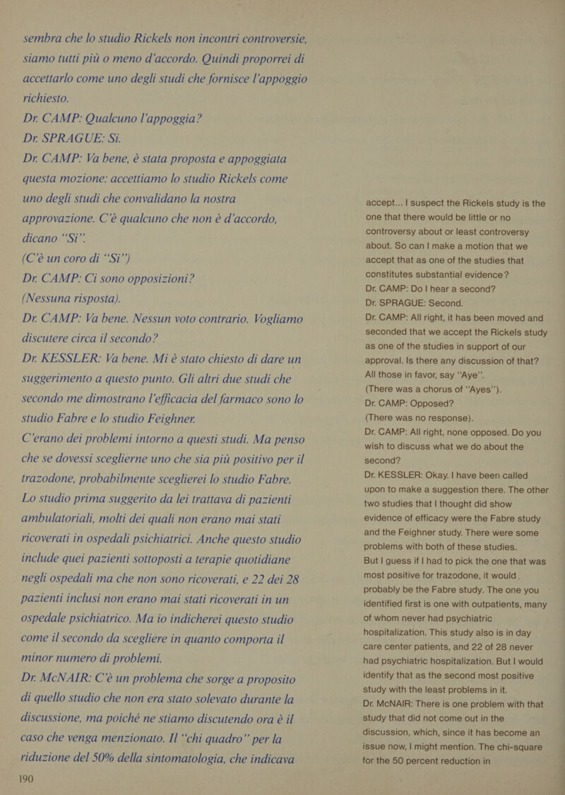 sembra che lo studio Rickels non incontri controversie, siamo tutti più o meno d'accordo. Quindi proporrei di accettarlo come uno degli studi che fornisce l'appoggio richiesto. Dr. CAMP: Qualcuno l'appoggia? Dr. SPRAGUE: Si. Dr. CAMP: Va bene, è stata proposta e appoggiata questa mozione: accettiamo lo studio Rickels come uno degli studi che convalidano la nostra approvazione. C'è qualcuno che non è d'accordo, dicano “‘Si”’ (C'è un coro di “Si’’) Dr CAMP: Ci sono opposizioni? (Nessuna risposta). Dr. CAMP: Va bene. Nessun voto contrario. Vogliamo discutere circa il secondo? Dr KESSLER: Va bene. Mi è stato chiesto di dare un suggerimento a questo punto. Gli altri due studi che secondo me dimostrano l'efficacia del farmaco sono lo studio Fabre e lo studio Feighner C'erano dei problemi intorno a questi studi. Ma penso che se dovessi sceglierne uno che sia più positivo per il trazodone, probabilmente sceglierei lo studio Fabre. Lo studio prima suggerito da lei trattava di pazienti ambulatoriali, molti dei quali non erano mai stati ricoverati in ospedali psichiatrici. Anche questo studio include quei pazienti sottoposti a terapie quotidiane negli ospedali ma che non sono ricoverati, e 22 dei 28 pazienti inclusi non erano mai stati ricoverati in un ospedale psichiatrico. Ma io indicherei questo studio come il secondo da scegliere in quanto comporta il minor numero di problemi. Dr. McNAIR: C'è un problema che sorge a proposito di quello studio che non era stato solevato durante la discussione, ma poiché ne stiamo discutendo ora è il caso che venga menzionato. Il “chi quadro” per la riduzione del 50% della sintomatologia, che indicava 190 accept... | suspect the Rickels study is the one that there would be little or no controversy about or least controversy about. So can | make a motion that we accept that as one of the studies that constitutes substantial evidence ? Dr. CAMP: Do | hear a second? Dr. SPRAGUE: Second. Dr. CAMP: All right, it has been moved and seconded that we accept the Rickels study as one of the studies in support of our approval. Is there any discussion of that? All those in favor, say “‘Aye”’. (There was a chorus of ‘‘Ayes’’). Dr. CAMP: Opposed? (There was no response). Dr. CAMP: All right, none opposed. Do you wish to discuss what we do about the second? Dr. KESSLER: Okay. | have been called upon to make a suggestion there. The other two studies that | thought did show evidence of efficacy were the Fabre study and the Feighner study. There were some problems with both of these studies. But | guess if | had to pick the one that was most positive for trazodone, it would. probably be the Fabre study. The one you identified first is one with outpatients, many of whom never had psychiatric hospitalization. This study also is in day care center patients, and 22 of 28 never had psychiatric hospitalization. But | would identify that as the second most positive study with the least problems in it. Dr. McNAIR: There is one problem with that study that did not come out in the discussion, which, since it has become an issue now, | might mention. The chi-square