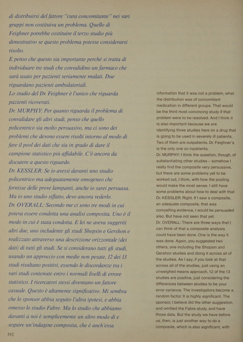 di distribuirsi del fattore “cura concomitante” nei vari gruppi non costituiva un problema. Quello di Feighner potrebbe costituire il terzo studio più dimostrativo se questo problema potesse considerarsi risolto. E penso che questo sia importante perché si tratta di individuare tre studi che convalidino un farmaco che sarà usato per pazienti seriamente malati. Due riguardano pazienti ambulatoriali. Lo studio del Dr. Feighner è l’unico che riguarda. pazienti ricoverati. Dr MURPHY: Per quanto riguarda il problema di convalidare gli altri studi, penso che quello policentrico sia molto persuasivo, ma ci sono dei problemi che devono essere risolti intorno al modo di fare il pool dei dati che sia in grado di dare il campione statistico più affidabile. C’è ancora da discutere a questo riguardo. Dr KESSLER: Se io avessi davanti uno studio policentrico ma adeguatamente omogeneo che fornisse delle prove lampanti, anche io sarei persuasa. Ma io uno studio siffatto, devo ancora vederlo. Dr OVERALL; Secondo me ci sono tre modi in cui poteva essere condotta una analisi composita. Uno è il modo in cui è stata condotta. E lei ne aveva suggeriti altri due, uno includente gli studi Shopsin e Gershon e realizzato attraverso una descrizione orizzontale (dei dati) di tutti gli studi. Se si considerano tutti gli studi, usando un approccio con medie non pesate, 12 dei 13 studi risultano positivi, essendo le discordanze tra i vari studi contenute entro i normali livelli di errore statistico. I ricercatori stessi diventano un fattore casuale. Questo è altamente significativo. Mi sembra che lo sponsor abbia seguito l’altra ipotesi, e abbia omesso lo studio Fabre. Ma lo studio che abbiamo davanti a noi è semplicemente un altro modo di e seguire un'indagine composita, che è anch’essa 192 information that it was not a problem, what the distribution was of concomitant medication in different groups. That would be the third most convincing study if that problem were to be resolved. And | think it is also important because we are identifying three studies here on a drug that is going to be used in severely ill patients. Two of them are outpatients. Dr. Feighner’s is the only one on inpatients. Dr. MURPHY: | think the question, though, of substantiating other studies - somehow | really find the composite very persuasive, but there are some problems yet to be worked out, | think, with how the pooling would make the most sense. | still have _ some problems about how to deal with that. Dr. KESSLER: Right. If | saw a composite, i an adequate composite, that was 4 compelling evidence, | would be persuaded also. But have not seen that yet. Dr. OVERALL: There are three ways that | can think of that a composite analysis could have been done. One is the way it was done. Again, you suggested two others, one including the Shopsin and Gershon studies and doing it across all of | the studies. As | say, if you look at that | across all of the studies, just using an unweighed means approach, 12 of the 13 studies are positive, just considering the | differences between studies to be your | error variance. The investigators become a random factor. It is highly significant. The i a Te Me CO sponsor, | believe did the other suggestion, and omitted the Fabre study, and have those data. But the study we have before us, then, is just another way to do a composite, which is also significant, with 