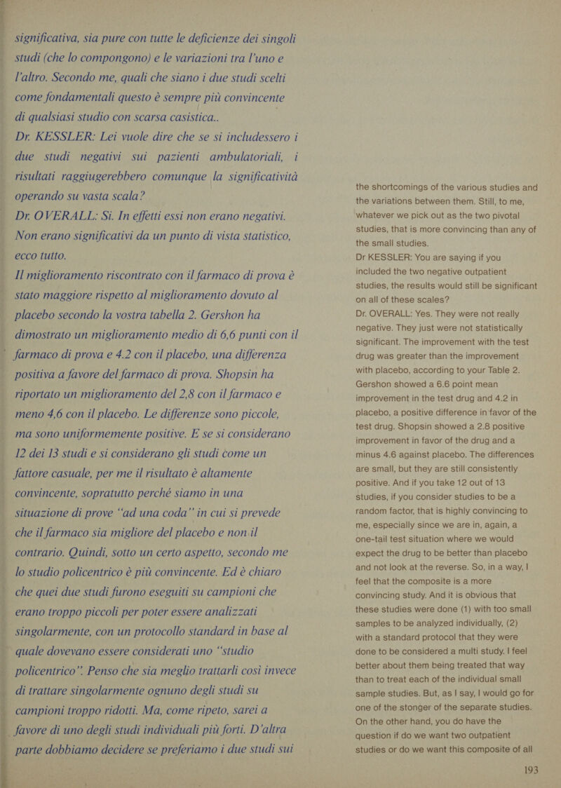 significativa, sia pure con tutte le deficienze dei singoli studi (che lo compongono) e le variazioni tra l’uno e  — l’altro. Secondo me, quali che siano i due studi scelti come fondamentali questo è sempre più convincente di qualsiasi studio con scarsa casistica.. | Dr. KESSLER: Lei vuole dire che se si includessero i due studi negativi sui pazienti ambulatoriali, i risultati raggiugerebbero comunque la significatività | operando su vasta scala? ) | Dr OVERALL: Si. In effetti essi non erano negativi. Non erano significativi da un punto di vista statistico, | ecco tutto. Il miglioramento riscontrato con il farmaco di prova è stato maggiore rispetto al miglioramento dovuto al placebo secondo la vostra tabella 2. Gershon ha LETI a dimostrato un miglioramento medio di 6,6 punti con il }- 9 = Zar — farmaco di prova e 4.2 con il placebo, una differenza positiva a favore del farmaco di prova. Shopsin ha riportato un miglioramento del 2,8 con il farmaco e ~ meno 4,6 con il placebo. Le differenze sono piccole, i ma sono uniformemente positive. E se si considerano 12 dei 13 studi e si considerano gli studi come un PRR eran Pe fattore casuale, per me il risultato è altamente lt pro a MR convincente, sopratutto perché siamo in una re ei a le Po Be A ZI situazione di prove “ad una coda” in cui si prevede che il farmaco sia migliore del placebo e non il contrario. Quindi, sotto un certo aspetto, secondo me lo studio policentrico è più convincente. Ed è chiaro che quei due studi furono eseguiti su campioni che erano troppo piccoli per poter essere analizzati singolarmente, con un protocollo standard in base al       quale dovevano essere considerati uno “‘studio policentrico”. Penso che sia meglio trattarli così invece di trattare singolarmente ognuno degli studi su campioni troppo ridotti. Ma, come ripeto, sarei a | favore di uno degli studi individuali più forti. D'altra | parte dobbiamo decidere se preferiamo i due studi sui the shortcomings of the various studies and the variations between them. Still, to me, whatever we pick out as the two pivotal Studies, that is more convincing than any of the small studies. Dr KESSLER: You are saying if you included the two negative outpatient studies, the results would still be significant on all of these scales? Dr. OVERALL: Yes. They were not really negative. They just were not statistically significant. The improvement with the test drug was greater than the improvement with placebo, according to your Table 2. Gershon showed a 6.6 point mean improvement in the test drug and 4.2 in placebo, a positive difference in favor of the test drug. Shopsin showed a 2.8 positive improvement in favor of the drug and a minus 4.6 against placebo. The differences are small, but they are still consistently positive. And if you take 12 out of 13 studies, if you consider studies to be a random factor, that is highly convincing to me, especially since we are in, again, a one-tail test situation where we would expect the drug to be better than placebo and not look at the reverse. So, in a way, | feel that the composite is a more convincing study. And it is obvious that these studies were done (1) with too small samples to be analyzed individually, (2) with a standard protocol that they were done to be considered a multi study. | feel better about them being treated that way than to treat each of the individual small sample studies. But, as | say, | would go for one of the stonger of the separate studies. On the other hand, you do have the question if do we want two outpatient studies or do we want this composite of all