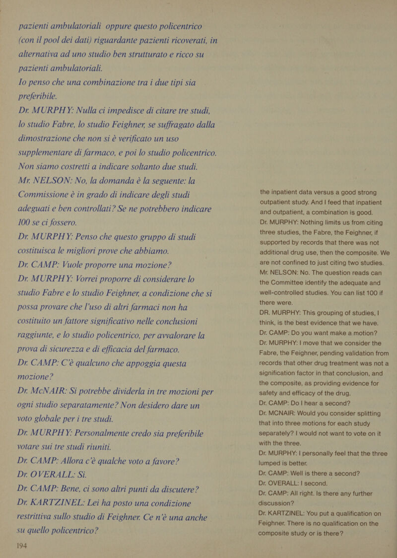 pazienti ambulatoriali oppure questo policentrico (con il pool dei dati) riguardante pazienti ricoverati, in alternativa ad uno studio ben strutturato e ricco su pazienti ambulatoriali. Io penso che una combinazione tra i due tipi sia preferibile. Dr MURPHY: Nulla ci impedisce di citare tre studi, lo studio Fabre, lo studio Feighner, se suffragato dalla dimostrazione che non si è verificato un uso supplementare di farmaco, e poi lo studio policentrico. Non siamo costretti a indicare soltanto due studi. Mr. NELSON: No, la domanda è la seguente: la Commissione è in grado di indicare degli studi adeguati e ben controllati? Se ne potrebbero indicare 100 se ci fossero. Dr MURPHY: Penso che questo gruppo di studi costituisca le migliori prove che abbiamo. Dr. CAMP: Vuole proporre una mozione? Dr MURPHY: Vorrei proporre di considerare lo studio Fabre e lo studio Feighner, a condizione che si possa provare che l’uso di altri farmaci non ha costituito un fattore significativo nelle conclusioni raggiunte, e lo studio policentrico, per avvalorare la prova di sicurezza e di efficacia del farmaco. Dr. CAMP: C'è qualcuno che appoggia questa mozione? i Dr McNAIR: Si potrebbe dividerla in tre mozioni per ogni studio separatamente? Non desidero dare un voto globale per i tre studi. Dr MURPHY: Personalmente credo sia preferibile votare sui tre studi riuniti. Dr. CAMP: Allora c’è qualche voto a favore? Dr. OVERALL: Si. Dr. CAMP: Bene, ci sono altri punti da discutere? Dr. KARTZINEL: Lei ha posto una condizione restrittiva sullo studio di Feighner. Ce n’é una anche su quello policentrico? 194 the inpatient data versus a good strong outpatient study. And | feed that inpatient and outpatient, a combination is good. Dr. MURPHY: Nothing limits us from citing three studies, the Fabre, the Feighner, if supported by records that there was not additional drug use, then the composite. We are not confined to just citing two studies. Mr. NELSON: No. The question reads can the Committee identify the adequate and well-controlled studies. You can list 100 if there were. DR. MURPHY: This grouping of studies, | think, is the best evidence that we have. Dr. CAMP: Do you want make a motion? Dr. MURPHY: | move that we consider the Fabre, the Feighner, pending validation from records that other drug treatment was not a signification factor in that conclusion, and the composite, as providing evidence for safety and efficacy of the drug. Dr. CAMP: Do I hear a second? Dr. MCNAIR: Would you consider splitting that into three motions for each study separately? | would not want to vote on it with the three. Dr. MURPHY: | personally feel that the three lumped is better. Dr. CAMP: Well is there a second? Dr. OVERALL: | second. Dr. CAMP: All right. Is there any further discussion? Dr. KARTZINEL: You put a qualification on Feighner. There is no qualification on the composite study or is there?