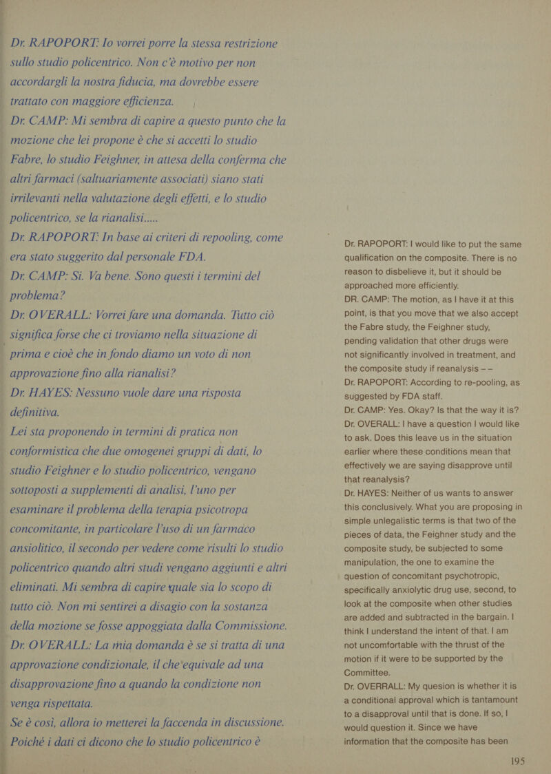 Fo ey Se atri LO on a ae A Pai tetti  Dr. RAPOPORT? Io vorrei porre la stessa restrizione sullo studio policentrico. Non c’è motivo per non accordargli la nostra fiducia, ma dovrebbe essere trattato con maggiore efficienza. , Dr. CAMP: Mi sembra di capire a questo punto che la mozione che lei propone è che si accetti lo studio Fabre, lo studio Feighner, in attesa della conferma che policentrico, se la rianalisi..... Dr. RAPOPORT: In base ai criteri di repooling, come era stato suggerito dal personale FDA. Dr CAMP: Si. Va bene. Sono questi i termini del problema? Dr OVERALL: Vorrei fare una domanda. Tutto ciò significa forse che ci troviamo nella situazione di prima e cioè che in fondo diamo un voto di non approvazione fino alla rianalisi ? Dr. HAYES: Nessuno vuole dare una risposta sottoposti a supplementi di analisi, l’uno per esaminare il problema della terapia psicotropa concomitante, in particolare l’uso di un farmaco ansiolitico, il secondo per vedere come risulti lo studio eliminati. Mi sembra di capire quale sia lo scopo di approvazione condizionale, il che‘equivale ad una disapprovazione fino a quando la condizione non Se è così, allora io metterei la faccenda in discussione. - i ta, Dr. RAPOPORT: | would like to put the same qualification on the composite. There is no reason to disbelieve it, but it should be approached more efficiently. DR. CAMP: The motion, as | have it at this point, is that you move that we also accept the Fabre study, the Feighner study, pending validation that other drugs were not significantly involved in treatment, and the composite study if reanalysis — — Dr. RAPOPORT: According to re-pooling, as suggested by FDA staff. Dr. CAMP: Yes. Okay? Is that the way it is? Dr. OVERALL: | have a question | would like to ask. Does this leave us in the situation earlier where these conditions mean that effectively we are saying disapprove until that reanalysis? Dr. HAYES: Neither of us wants to answer this conclusively. What you are proposing in simple unlegalistic terms is that two of the pieces of data, the Feighner study and the composite study, be subjected to some manipulation, the one to examine the question of concomitant psychotropic, specifically anxiolytic drug use, second, to look at the composite when other studies are added and subtracted in the bargain. | think | understand the intent of that. | am not uncomfortable with the thrust of the motion if it were to be supported by the Committee. Dr. OVERRALL: My quesion is whether it is a conditional approval which is tantamount to a disapproval until that is done. If so, | would question it. Since we have information that the composite has been