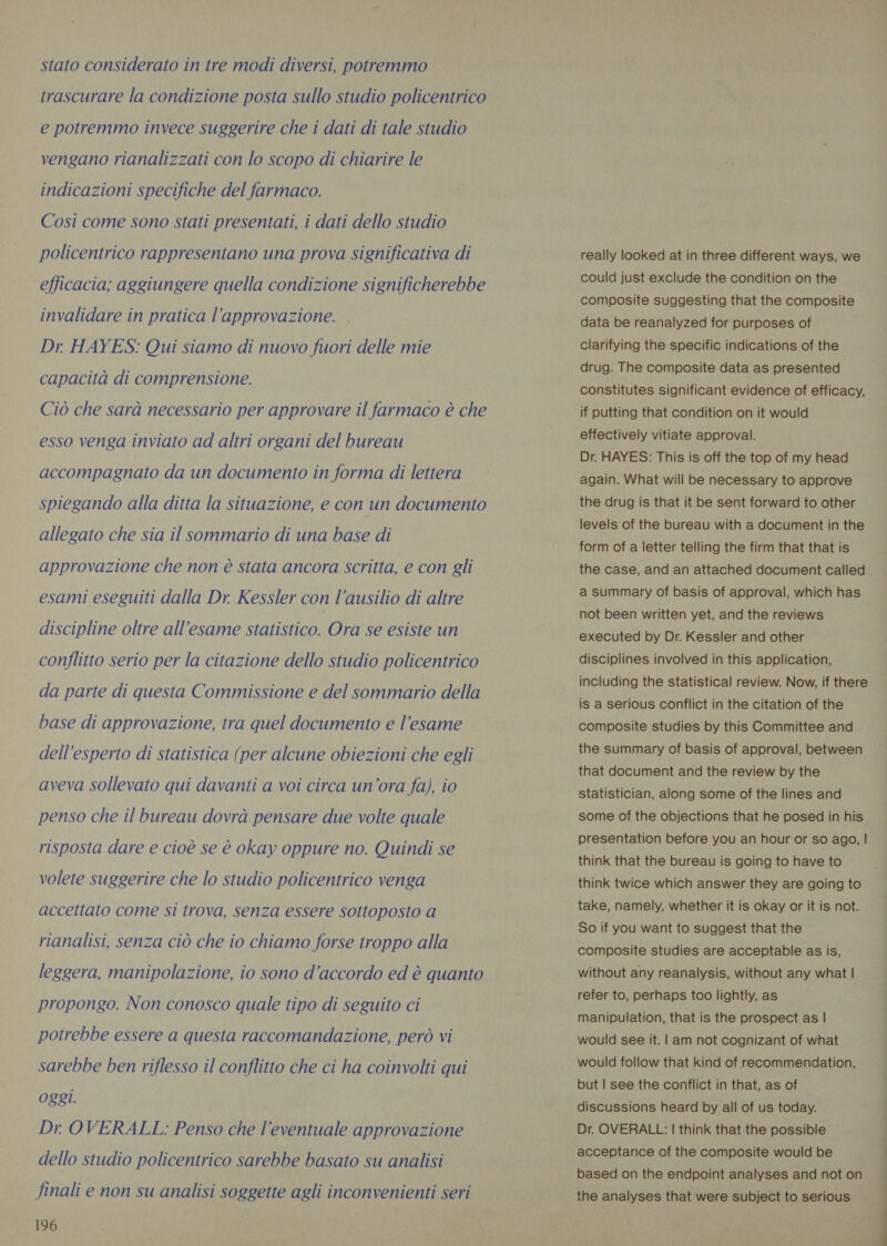 stato considerato in tre modi diversi, potremmo trascurare la condizione posta sullo studio policentrico e potremmo invece suggerire che i dati di tale studio vengano rianalizzati con lo scopo di chiarire le indicazioni specifiche del farmaco. Così come sono stati presentati, i dati dello studio policentrico rappresentano una prova significativa di efficacia; aggiungere quella condizione significherebbe invalidare in pratica l'approvazione. Dr. HAYES: Qui siamo di nuovo fuori delle mie capacità di comprensione. Ciò che sarà necessario per approvare il farmaco è che esso venga inviato ad altri organi del bureau accompagnato da un documento in forma di lettera spiegando alla ditta la situazione, e con un documento allegato che sia il sommario di una base di approvazione che non è stata ancora scritta, e con gli esami eseguiti dalla Dr. Kessler con l'ausilio di altre discipline oltre all'esame statistico. Ora se esiste un conflitto serio per la citazione dello studio policentrico da parte di questa Commissione e del sommario della base di approvazione, tra quel documento e l’esame dell'esperto di statistica (per alcune obiezioni che egli aveva sollevato qui davanti a voi circa un’ora fa), io penso che il bureau dovrà pensare due volte quale risposta dare e cioè se è okay oppure no. Quindi se volete suggerire che lo studio policentrico venga accettato come si trova, senza essere sottoposto a rianalisi, senza ciò che io chiamo forse troppo alla leggera, manipolazione, io sono d'accordo ed è quanto propongo. Non conosco quale tipo di seguito ci potrebbe essere a questa raccomandazione, però vi sarebbe ben riflesso il conflitto che ci ha coinvolti qui Oggi. Dr. OVERALL: Penso che l'eventuale approvazione dello studio policentrico sarebbe basato su analisi 196 really looked at in three different ways, we could just exclude the condition on the composite suggesting that the composite data be reanalyzed for purposes of clarifying the specific indications of the drug. The composite data as presented constitutes significant evidence of efficacy, if putting that condition on it would effectively vitiate approval. Dr. HAYES: This is off the top of my head again. What will be necessary to approve the drug is that it be sent forward to other levels of the bureau with a document in the form of a letter telling the firm that that is the case, and an attached document called a summary of basis of approval, which has not been written yet, and the reviews executed by Dr. Kessler and other disciplines involved in this application, including the statistical review. Now, if there is a serious conflict in the citation of the composite studies by this Committee and the summary of basis of approval, between that document and the review by the statistician, along some of the lines and some of the objections that he posed in his presentation before you an hour or so ago, | think that the bureau is going to have to think twice which answer they are going to take, namely, whether it is okay or it is not. So if you want to suggest that the composite studies are acceptable as is, without any reanalysis, without any what | refer to, perhaps too lightly, as manipulation, that is the prospect as | would see it. | am not cognizant of what would follow that kind of recommendation, but | see the conflict in that, as of discussions heard by all of us today. Dr. OVERALL: | think that the possible acceptance of the composite would be based on the endpoint analyses and not on