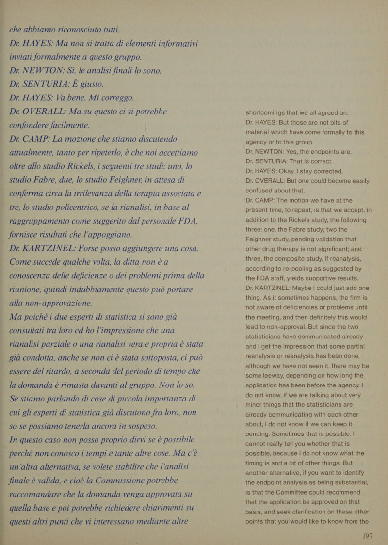 ee a A RAI * ie sir  che abbiamo riconosciuto tutti. Dr. HAYES: Ma non si tratta di elementi informativi inviati formalmente a questo gruppo. — Dr. NEWTON: Sì, le analisi finali lo sono. Dr. SENTURIA: È giusto. Dr HAYES: Va bene. Mi correggo. Dr. OVERALL: Ma su questo ci si potrebbe confondere facilmente. — | Dr. CAMP: La mozione che stiamo discutendo attualmente, tanto per ripeterlo, è che noi accettiamo oltre allo studio Rickels, i seguenti tre studi: uno, lo studio Fabre, due, lo studio Feighner, in attesa di conferma circa la irrilevanza della terapia associata e tre, lo studio policentrico, se la rianalisi, in base al raggruppamento come suggerito dal personale FDA, fornisce risultati che l’appoggiano. Dr. KARTZINEL: Forse posso aggiungere una cosa. Come succede qualche volta, la ditta non è a conoscenza delle deficienze o dei problemi prima della riunione, quindi indubbiamente questo può portare alla non-approvazione. Ma poiché i due esperti di statistica si sono già consultati tra loro ed ho l’impressione che una rianalisi parziale o una rianalisi vera e propria è stata già condotta, anche se non ci è stata sottoposta, ci può essere del ritardo, a seconda del periodo di tempo che la domanda è rimasta davanti al gruppo. Non lo so. Se stiamo parlando di cose di piccola importanza di cui gli esperti di statistica già discutono fra loro, non so se possiamo tenerla ancora in sospeso. In questo caso non posso proprio dirvi se è possibile perché non conosco i tempi e tante altre cose. Ma c è un'altra alternativa, se volete stabilire che l’analisi finale è valida, e cioè la Commissione potrebbe raccomandare che la domanda venga approvata su quella base e poi potrebbe richiedere chiarimenti su shortcomings that we all agreed on. Dr. HAYES: But those are not bits of material which have come formally to this agency or to this group. Dr. NEWTON: Yes, the endpoints are. Dr. SENTURIA: That is correct. Dr. HAYES: Okay. | stay corrected. Dr. OVERALL: But one could become easily confused about that. present time, to repeat, is that we accept, in addition to the Rickels study, the following three: one, the Fabre study; two the Feighner study, pending validation that other drug therapy is not significant; and three, the composite study, if reanalysis, according to re-pooling as suggested by the FDA staff, yields supportive results. Dr. KARTZINEL: Maybe | could just add one thing. As it sometimes happens, the firm is not aware of deficiencies or problems until the meeting, and then definitely this would lead to non-approval. But since the two statisticians have communicated already and | get the impression that some partial reanalysis or reanalysis has been done, although we have not seen it, there may be some leeway, depending on how long the application has been before the agency. | do not know. If we are talking about very minor things that the statisticians are already communicating with each other about, | do not know if we can keep it pending. Sometimes that is possible. | cannot really tell you whether that is possible, because | do not know what the timing is and a lot of other things. But another alternative, if you want to identify the endpoint analysis as being substantial, is that the Committee could recommend that the application be approved on that basis, and seek clarification on these other points that you would like to know from the