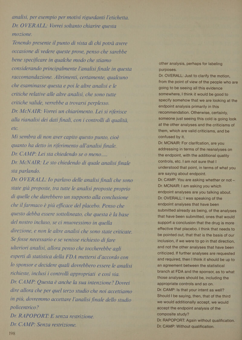 analisi, per esempio per motivi rigurdanti l'etichetta. Dr. OVERALL: Vorrei soltanto chiarire questa mozione. Tenendo presente il punto di vista di chi potrà avere occasione di vedere queste prove, penso che sarebbe bene specificare in qualche modo che stiamo considerando principalmente l’analisi finale in questa raccomandazione. Altrimenti, certamente, qualcuno che esaminasse questa e poi le altre analisi e le critiche relative alle altre analisi, che sono tutte critiche valide, verrebbe a trovarsi perplesso. Dr. McNAIR: Vorrei un chiarimento. Lei si riferisce alla rianalisi dei dati finali, con i controlli di qualità, etc. Mi sembra di non aver capito questo punto, cioè quanto ha detto in riferimento all'analisi finale. Dr. CAMP: Lei sta chiedendo se o meno..... Dr. McNAIR: Le sto chiedendo di quale analisi finale sta parlando. Dr. OVERALL: Io parlavo delle analisi finali che sono state gia proposte, tra tutte le analisi proposte proprio di quelle che darebbero un supporto alla conclusione che il farmaco è più efficace del placebo. Penso che questo debba essere sottolineato, che questa è la base del nostro incluso, se ci muovessimo in quella direzione, e non le altre analisi che sono state criticate. Se fosse necessario e se venisse richiesto di fare ulteriori analisi, allora penso che toccherebbe agli esperti di statistica della FDA mettersi d'accordo con lo sponsor e decidere quali dovrebbero essere le analisi richieste, inclusi i controlli appropriati e così via. Dr. CAMP: Questa è anche la sua intenzione? Dovrei dire allora che per quel terzo studio che noi accettiamo in più, dovremmo accettare l’analisi finale dello studio policentrico? Dr. RAPOPORT: E senza restrizione. Dr. CAMP: Senza restrizione. 198 other analysis, perhaps for labeling purposes. Dr. OVERALL: Just to clarify the motion, from the point of view of the people who are going to be seeing all this evidence somewhere, | think it would be good to specify somehow that we are looking at the endpoint analysis primarily in this recommendation. Otherwise, certainly, someone just seeing this cold is going look at the other analyses and the criticisms of them, which are valid criticisms, and be confused by it. Dr. MCNAIR: For clarifcation, are you addressing in terms of the reanalyses on the endpoint, with the additional quality controls, etc. | am not sure that | understood that point, in terms of what you are saying about endpoint. Dr. CAMP: You are asking whether or not — Dr. MCNAIR: | am asking you which endpoint analyses are you talking about. Dr. OVERALL: | was speaking of the endpoint analyses that have been submitted already as being, of the analyses that have been submitted, ones that would support a conclusion that the drug is more effective that placebo. | think that needs to be pointed out, that that is the basis of our inclusion, if we were to go in that direction, and not the other analyses that have been criticized. If further analyses are requested and required, then | think it should be up to an agreement between the statistical branch at FDA and the sponsor, as to what those analyses should be, including the appropriate controls and so on. Dr. CAMP: Is that your intent as well? Should | be saying, then, that of the third we would additionally accept, we would accept the endpoint analysis of the composite study? Dr. RAPOPORT: Again without qualification. Dr. CAMP: Without qualification.