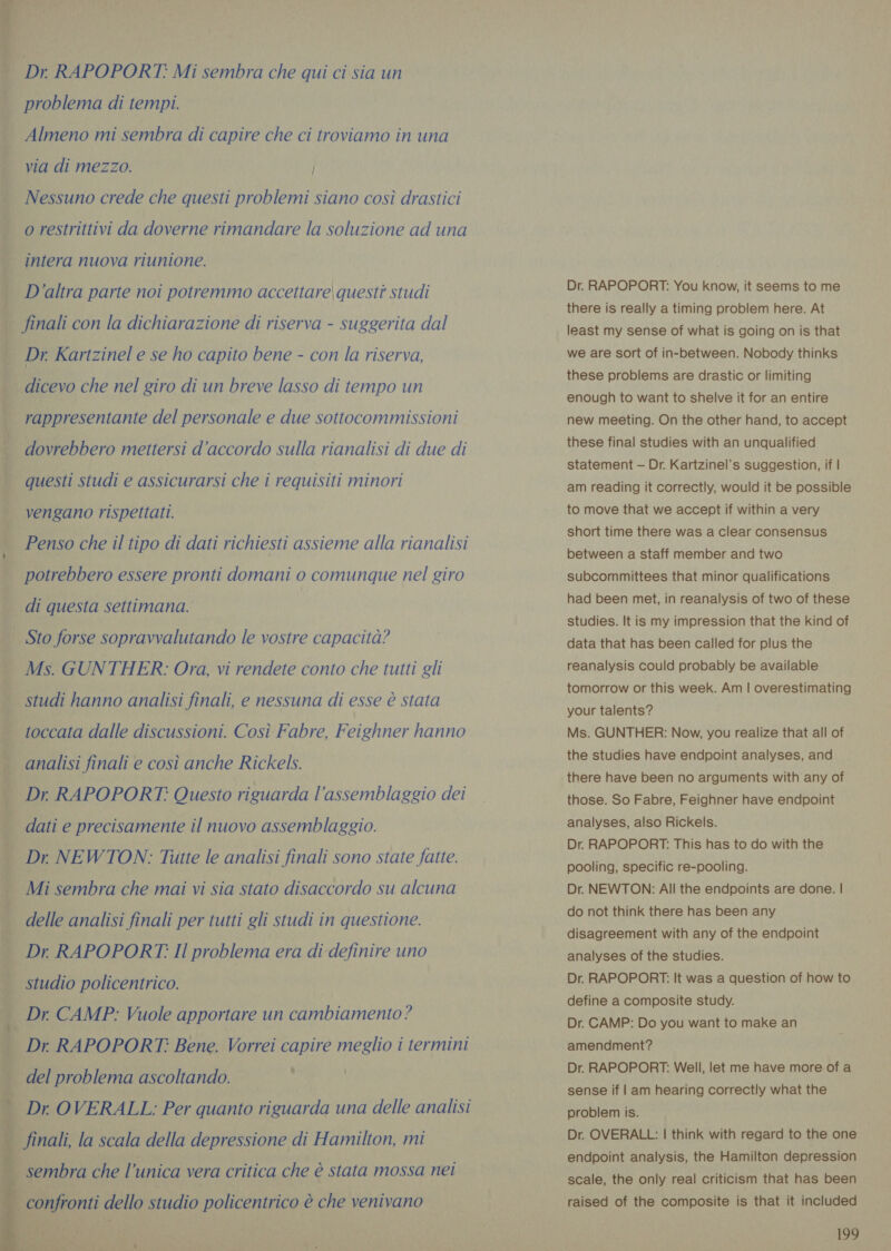  Dr RAPOPORT: Mi sembra che qui ci sia un problema di tempi. Almeno mi sembra di capire che ci troviamo in una via di mezzo. Nessuno crede che questi problemi siano così drastici intera nuova riunione. D'altra parte noi potremmo accettare questi studi finali con la dichiarazione di riserva - suggerita dal Dr. Kartzinel e se ho capito bene - con la riserva, dicevo che nel giro di un breve lasso di tempo un rappresentante del personale e due sottocommissioni dovrebbero mettersi d'accordo sulla rianalisi di due di questi studi e assicurarsi che i requisiti minori vengano rispettati. Penso che il tipo di dati richiesti assieme alla rianalisi potrebbero essere pronti domani o comunque nel giro di questa settimana. Ms. GUNTHER: Ora, vi rendete conto che tutti gli studi hanno analisi finali, e nessuna di esse è stata toccata dalle discussioni. Così Fabre, Feighner hanno analisi finali e così anche Rickels. Dr, RAPOPORT.: Questo riguarda l'assemblaggio dei dati e precisamente il nuovo assemblaggio. Dr NEWTON: Tutte le analisi finali sono state fatte. Mi sembra che mai vi sia stato disaccordo su alcuna delle analisi finali per tutti gli studi in questione. Dr RAPPOPORT: Il problema era di definire uno studio policentrico. Dr. CAMP: Vuole apportare un cambiamento ? Dr RAPOPORT: Bene. Vorrei capire meglio i termini del problema ascoltando. Dr OVERALL: Per quanto riguarda una delle analisi * ‘ Dr. RAPOPORT: You know, it seems to me there is really a timing problem here. At least my sense of what is going on is that we are sort of in-between. Nobody thinks these problems are drastic or limiting enough to want to shelve it for an entire new meeting. On the other hand, to accept these final studies with an unqualified statement — Dr. Kartzinel’s suggestion, if | am reading it correctly, would it be possible to move that we accept if within a very short time there was a clear consensus between a staff member and two subcommittees that minor qualifications had been met, in reanalysis of two of these studies. It is my impression that the kind of data that has been called for plus the reanalysis could probably be available tomorrow or this week. Am | overestimating your talents? Ms. GUNTHER: Now, you realize that all of the studies have endpoint analyses, and there have been no arguments with any of those. So Fabre, Feighner have endpoint analyses, also Rickels. Dr. RAPOPORT: This has to do with the pooling, specific re-pooling. Dr. NEWTON: All the endpoints are done. | do not think there has been any disagreement with any of the endpoint analyses of the studies. Dr. RAPOPORT: It was a question of how to define a composite study. Dr. CAMP: Do you want to make an amendment? Dr. RAPOPORT: Well, let me have more of a sense if | am hearing correctly what the problem is. Dr. OVERALL: | think with regard to the one endpoint analysis, the Hamilton depression scale, the only real criticism that has been raised of the composite is that it included 1199