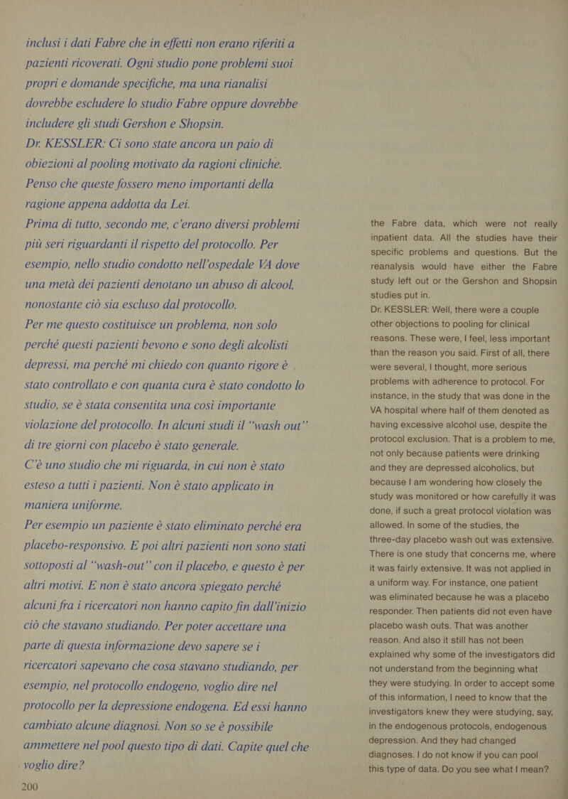 pazienti ricoverati. Ogni studio pone problemi suoi propri e domande specifiche, ma una rianalisi dovrebbe escludere lo studio Fabre oppure dovrebbe includere gli studi Gershon e Shopsin. Dr KESSLER: Ci sono state ancora un paio di obiezioni al pooling motivato da ragioni cliniche. Penso che queste fossero meno importanti della ragione appena addotta da Lei. Prima di tutto, secondo me, c'erano diversi problemi più seri riguardanti il rispetto del protocollo. Per esempio, nello studio condotto nell'ospedale VA dove una metà dei pazienti denotano un abuso di alcool, nonostante ciò sia escluso dal protocollo. Per me questo costituisce un problema, non solo perché questi pazienti bevono e sono degli alcolisti depressi, ma perché mi chiedo con quanto rigore è stato controllato e con quanta cura è stato condotto lo studio, se è stata consentita una così importante violazione del protocollo. In alcuni studi il “wash out” di tre giorni con placebo è stato generale. C'è uno studio che mi riguarda, in cui non è stato esteso a tutti i pazienti. Non è stato applicato in maniera uniforme. Per esempio un paziente è stato eliminato perché era placebo-responsivo. E poi altri pazienti non sono stati sottoposti al “wash-out” con il placebo, e questo è per altri motivi. E non è stato ancora spiegato perché alcuni fra i ricercatori non hanno capito fin dall'inizio ciò che stavano studiando. Per poter accettare una parte di questa informazione devo sapere se i ricercatori sapevano che cosa stavano studiando, per esempio, nel protocollo endogeno, voglio dire nel protocollo per la depressione endogena. Ed essi hanno cambiato alcune diagnosi. Non so se è possibile | voglio dire? 200 the Fabre data, which were not really specific problems and questions. But the reanalysis would have either the Fabre study left out or the Gershon and Shopsin studies put in. Dr. KESSLER: Well, there were a couple other objections to pooling for clinical reasons. These were, | feel, less important than the reason you said. First of all, there were several, | thought, more serious problems with adherence to protocol. For instance, in the study that was done in the VA hospital where half of them denoted as having excessive alcohol use, despite the protocol exclusion. That is a problem to me, not only because patients were drinking and they are depressed alcoholics, but because | am wondering how closely the study was monitored or how carefully it was done, if such a great protocol violation was allowed. In some of the studies, the three-day placebo wash out was extensive. it was fairly extensive. It was not applied in a uniform way. For instance, one patient was eliminated because he was a placebo responder. Then patients did not even have placebo wash outs. That was another reason. And also it still has not been explained why some of the investigators did not understand from the beginning what they were studying. In order to accept some of this information, | need to know that the investigators knew they were studying, say, in the endogenous protocols, endogenous depression. And they had changed diagnoses. | do not know if you can pool | this type of data. Do you see what I mean? | 