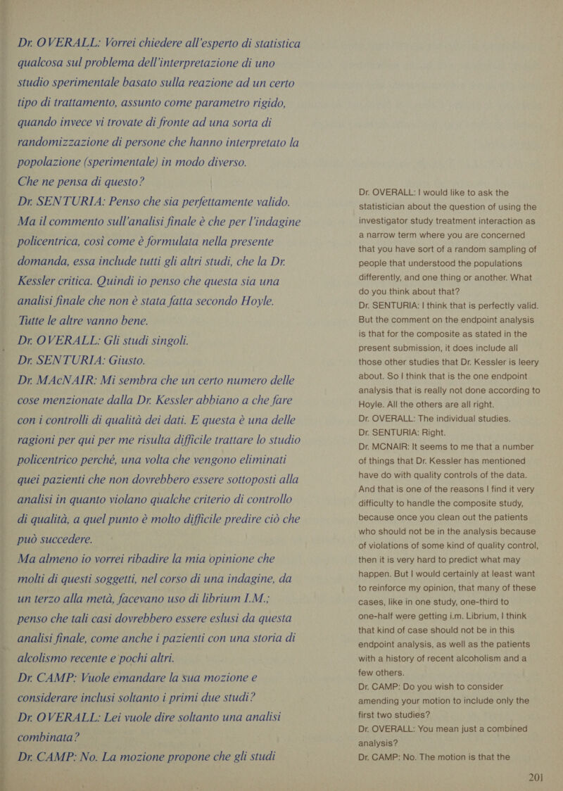  Dr OVERALL: Vorrei chiedere all'esperto di statistica qualcosa sul problema dell’interpretazione di uno studio sperimentale basato sulla reazione ad un certo tipo di trattamento, assunto come parametro rigido, quando invece vi trovate di fronte ad una sorta di randomizzazione di persone che hanno interpretato la popolazione (sperimentale) in modo diverso. Che ne pensa di questo? | Dr. SENTURIA: Penso che sia perfettamente valido. Ma il commento sull'analisi finale è che per l'indagine policentrica, così come è formulata nella presente domanda, essa include tutti gli altri studi, che la Dr Kessler critica. Quindi io penso che questa sia una analisi finale che non è stata fatta secondo Hoyle. Tutte le altre vanno bene. Dr OVERALL: Gli studi singoli. Dr. SENTURIA: Giusto. Dr MAcNAIR: Mi sembra che un certo numero delle cose menzionate dalla Dr. Kessler abbiano a che fare con i controlli di qualità dei dati. E questa è una delle ragioni per qui per me risulta difficile trattare lo studio policentrico perché, una volta che vengono eliminati quei pazienti che non dovrebbero essere sottoposti alla analisi in quanto violano qualche criterio di controllo di qualità, a quel punto è molto difficile predire ciò che può succedere. Ma almeno io vorrei ribadire la mia opinione che molti di questi soggetti, nel corso di una indagine, da un terzo alla metà, facevano uso di librium I.M.; penso che tali casi dovrebbero essere eslusi da questa analisi finale, come anche i pazienti con una storia di alcolismo recente e pochi altri. Dr. CAMP: Vuole emandare la sua mozione e considerare inclusi soltanto i primi due studi? Dr. OVERALL: Lei vuole dire soltanto una analisi combinata? Dr. CAMP: No. La mozione propone che gli studi Dr. OVERALL: | would like to ask the statistician about the question of using the investigator study treatment interaction as a narrow term where you are concerned that you have sort of a random sampling of people that understood the populations differently, and one thing or another. What do you think about that? Dr. SENTURIA: | think that is perfectly valid. But the comment on the endpoint analysis is that for the composite as stated in the present submission, it does include all those other studies that Dr. Kessler is leery about. So | think that is the one endpoint analysis that is really not done according to Hoyle. All the others are all right. Dr. OVERALL: The individual studies. Dr. SENTURIA: Right. Dr. MCNAIR: It seems to me that a number of things that Dr. Kessler has mentioned have do with quality controls of the data. And that is one of the reasons | find it very difficulty to handle the composite study, because once you clean out the patients who should not be in the analysis because of violations of some kind of quality control, then it is very hard to predict what may happen. But | would certainly at least want to reinforce my opinion, that many of these cases, like in one study, one-third to one-half were getting i.m. Librium, | think that kind of case should not be in this endpoint analysis, as well as the patients with a history of recent alcoholism and a few others. Dr. CAMP: Do you wish to consider amending your motion to include only the first two studies? Dr. OVERALL: You mean just a combined analysis? Dr. CAMP: No. The motion is that the