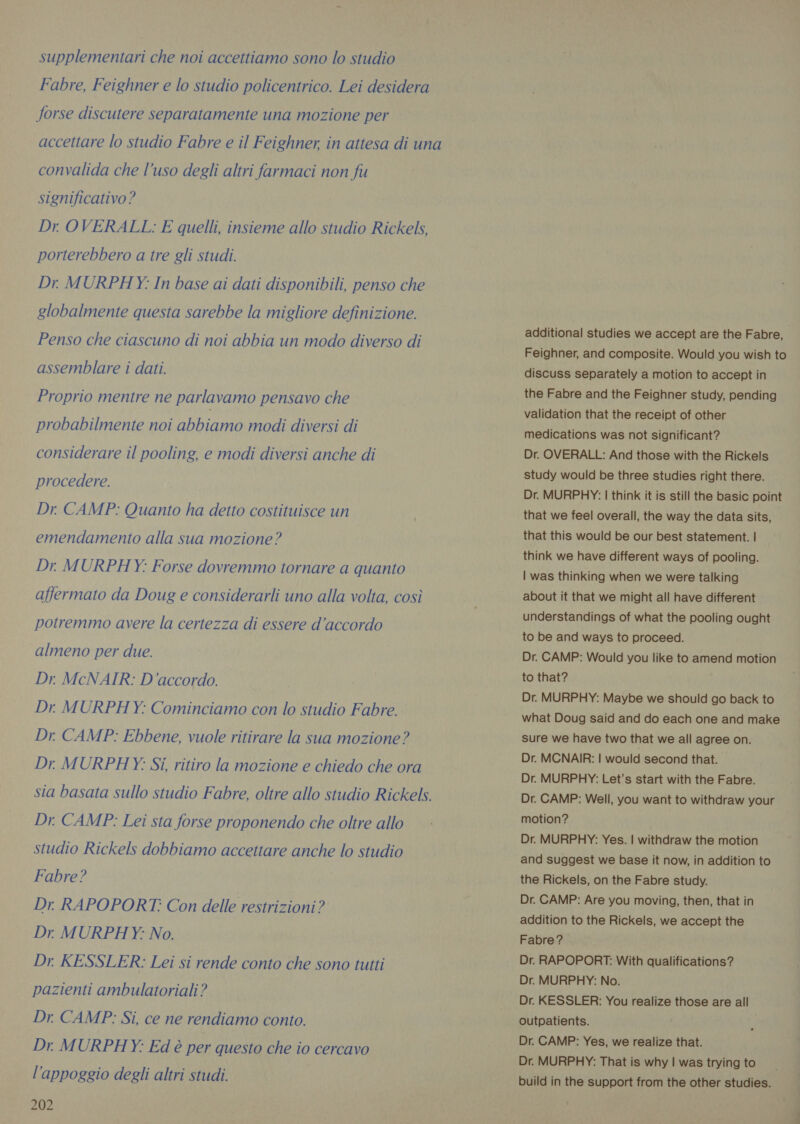 supplementari che noi accettiamo sono lo studio Fabre, Feighner e lo studio policentrico. Lei desidera forse discutere separatamente una mozione per accettare lo studio Fabre e il Feighner, in attesa di una convalida che l’uso degli altri farmaci non fu significativo? Dr OVERALL: E quelli, insieme allo studio Rickels, porterebbero a tre gli studi. Dr. MURPHY: In base ai dati disponibili, penso che globalmente questa sarebbe la migliore definizione. Penso che ciascuno di noi abbia un modo diverso di assemblare i dati. Proprio mentre ne parlavamo pensavo che probabilmente noi abbiamo modi diversi di considerare il pooling, e modi diversi anche di procedere. Dr. CAMP: Quanto ha detto costituisce un emendamento alla sua mozione? Dr MURPHY: Forse dovremmo tornare a quanto affermato da Doug e considerarli uno alla volta, così potremmo avere la certezza di essere d’accordo almeno per due. Dr. McNAIR: D'accordo. Dr MURPHY: Cominciamo con lo studio Fabre. Dr. CAMP: Ebbene, vuole ritirare la sua mozione? Dr MURPHY: Si, ritiro la mozione e chiedo che ora sia basata sullo studio Fabre, oltre allo studio Rickels. Dr. CAMP: Lei sta forse proponendo che oltre allo studio Rickels dobbiamo accettare anche lo studio Fabre? Dr. RAPOPORT: Con delle restrizioni? Dr MURPHY: No. Dr KESSLER: Lei si rende conto che sono tutti pazienti ambulatoriali? Dr. CAMP: Si, ce ne rendiamo conto. Dr MURPHY: Ed è per questo che io cercavo l'appoggio degli altri studi. 202 additional studies we accept are the Fabre, Feighner, and composite. Would you wish to discuss separately a motion to accept in the Fabre and the Feighner study, pending validation that the receipt of other medications was not significant? Dr. OVERALL: And those with the Rickels study would be three studies right there. Dr. MURPHY: | think it is still the basic point that we feel overall, the way the data sits, that this would be our best statement. | think we have different ways of pooling. | was thinking when we were talking about it that we might all have different understandings of what the pooling ought to be and ways to proceed. Dr. CAMP: Would you like to amend motion to that? Dr. MURPHY: Maybe we should go back to what Doug said and do each one and make sure we have two that we all agree on. Dr. MCNAIR: | would second that. Dr. MURPHY: Let's start with the Fabre. Dr. CAMP: Well, you want to withdraw your motion? Dr. MURPHY: Yes. | withdraw the motion and suggest we base it now, in addition to the Rickels, on the Fabre study. Dr. CAMP: Are you moving, then, that in addition to the Rickels, we accept the Fabre? Dr. RAPOPORT: With qualifications? Dr. MURPHY: No. Dr. KESSLER: You realize those are all outpatients. Dr. CAMP: Yes, we realize that. Dr. MURPHY: That is why | was trying to build in the support from the other studies.