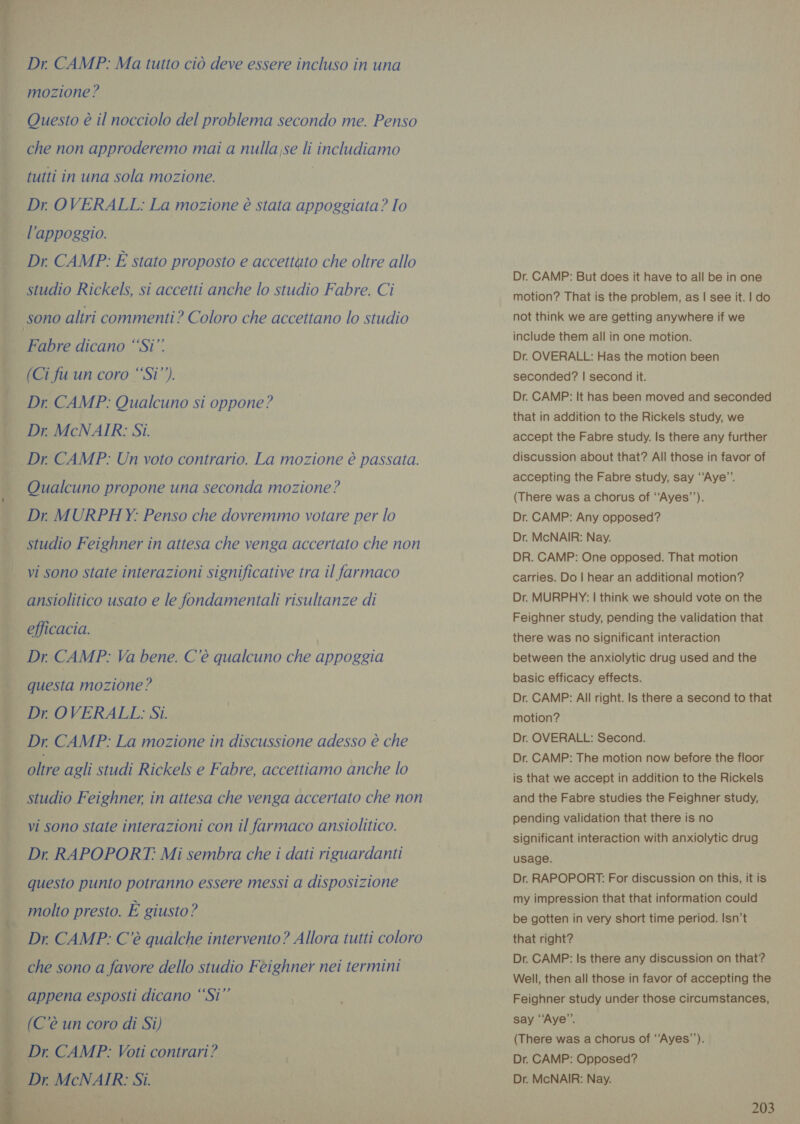 Dr. CAMP: Ma tutto ciò deve essere incluso in una mozione? Questo è il nocciolo del problema secondo me. Penso che non approderemo mai a nulla,se li includiamo tutti in una sola mozione. . Dr OVERALL: La mozione è stata appoggiata? Io . l'appoggio. | Dr CAMP: È stato proposto e accettato che oltre allo studio Rickels, si accetti anche lo studio Fabre. Ci sono altri commenti? Coloro che accettano lo studio |. Fabre dicano “Si” Ì (Ci fu un coro “Si” Dr. CAMP: Qualcuno si oppone? Dr McNAIR: Si. Dr. CAMP: Un voto contrario. La mozione è passata. pd —« Qualcuno propone una seconda mozione? Dr. MURPHY: Penso che dovremmo votare per lo studio Feighner in attesa che venga accertato che non vi sono state interazioni significative tra il farmaco ansiolitico usato e le fondamentali risultanze di efficacia. Dr CAMP: Va bene. C'è qualcuno che appoggia questa mozione ? Dr OVERALL: Si. Dr CAMP: La mozione in discussione adesso è che na es &gt;. oltre agli studi Rickels e Fabre, accettiamo anche lo _ studio Feighner in attesa che venga accertato che non | vi sono state interazioni con il farmaco ansiolitico. Dr RAPOPORT: Mi sembra che i dati riguardanti questo punto potranno essere messi a disposizione molto presto. È giusto? Dr. CAMP: C'è qualche intervento? Allora tutti coloro che sono a favore dello studio Feighner nei termini DAT dle appena esposti dicano ‘‘Si” (C’é un coro di Si) _ Dr. CAMP: Voti contrari? Dr. MCNAIR: Si.    Dr. CAMP: But does it have to all be in one motion? That is the problem, as | see it. | do not think we are getting anywhere if we include them all in one motion. Dr. OVERALL: Has the motion been seconded? | second it. Dr. CAMP: It has been moved and seconded that in addition to the Rickels study, we accept the Fabre study. Is there any further discussion about that? All those in favor of accepting the Fabre study, say ‘‘Aye”. (There was a chorus of ‘‘Ayes’’). Dr. CAMP: Any opposed? Dr. McNAIR: Nay. DR. CAMP: One opposed. That motion carries. Do | hear an additional motion? Dr. MURPHY: | think we should vote on the Feighner study, pending the validation that there was no significant interaction between the anxiolytic drug used and the basic efficacy effects. Dr. CAMP: All right. Is there a second to that motion? Dr. OVERALL: Second. Dr. CAMP: The motion now before the floor is that we accept in addition to the Rickels and the Fabre studies the Feighner study, pending validation that there is no significant interaction with anxiolytic drug usage. Dr. RAPOPORT: For discussion on this, it is my impression that that information could be gotten in very short time period. Isn’t that right? Dr. CAMP: Is there any discussion on that? Well, then all those in favor of accepting the Feighner study under those circumstances, say “‘Aye’”’. (There was a chorus of ‘‘Ayes’’). Dr. CAMP: Opposed? Dr. McNAIR: Nay.