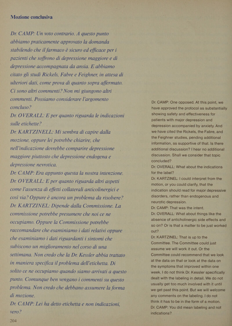 Mozione conclusiva Dr. CAMP: Un voto contrario. A questo punto abbiamo praticamente approvato la domanda stabilendo che il farmaco è sicuro ed efficace per i pazienti che soffrono di depressione maggiore e di depressione accompagnata da ansia. E abbiamo citato gli studi Rickels, Fabre e Feighner, in attesa di ulteriori dati, come prova di quanto sopra affermato. Ci sono altri commenti? Non mi giungono altri commenti. Possiamo considerare l'argomento concluso ? Dr OVERALL: E per quanto riguarda le indicazioni sulle etichette? Dr KARTZINELL: Mi sembra di capire dalla mozione, oppure lei potrebbe chiarire, che nell’indicazione dovrebbe comparire depressione maggiore piuttosto che depressione endogena e depressione nevrotica. Dr CAMP: Era appunto questa la nostra intenzione. Dr OVERALL: E per quanto riguarda altri aspetti come l’assenza di effetti collaterali anticolinergici e così via? Oppure è ancora un problema da risolvere? Dr. KARTZINEL: Dipende dalla Commissione. La commissione potrebbe presumere che noi ce ne occupiamo. Oppure la Commissione potrebbe raccomandare che esaminiamo i dati relativi oppure che esaminiamo i dati riguardanti i sintomi che subiscono un miglioramento nel corso di una settimana. Non credo che la Dr. Kessler abbia trattato in maniera specifica il problema dell'etichetta. Di solito ce ne occupiamo quando siamo arrivati a questo punto. Comunque ben vengano i commenti su questo problema. Non credo che debbano assumere la forma di mozione. Dr. CAMP: Lei ha detto etichetta e non indicazioni, vero ? 204 have approved the protocol as substantially showing safety and effectiveness for patients with major depression and depression accompanied by anxiety. And we have cited the Rickels, the Fabre, and the Feighner studies, pending additional information, as supportive of that. Is there additional discussion? | hear no additional discussion. Shall we consider that topic concluded? Dr. OVERALL: What about the indications for the label? Dr. KARTZINEL: | could interpret from the motion, or you could clarify, that the indication should read for major depressive disorders, rather than endogenous and neurotic depression. Dr. CAMP: That was the intent. Dr. OVERALL: What about things like the absence of anticholinergic side effects and — so on? Or is that a matter to be just worked | out? Dr. KARTZINEL: That is up to the Committee. The Committee could just assume we will work it out. Or the Committee could recommend that we look at the data on that or look at the data on the symptoms that improved within one week. | do not think Dr. Kessler specifically dealt with the labeling in detail. We do not usually get too much involved with it until we get past this point. But we will welcome any comments on the labeling. | do not think it has to be in the form of a motion. Dr. CAMP: You did mean labeling and not indications?