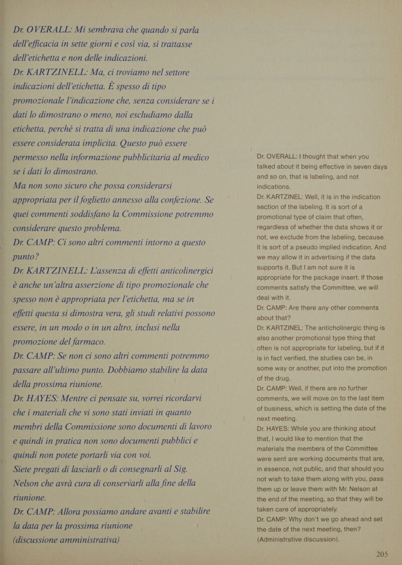 Dr OVERALL: Mi sembrava che quando si parla dell'efficacia in sette giorni e così via, si trattasse dell’etichetta e non delle indicazioni. Dr KARTZINELL: Ma, ci troviamo nel settore indicazioni dell'etichetta. È spesso di tipo promozionale l'indicazione che, senza considerare se i dati lo dimostrano o meno, noi escludiamo dalla etichetta, perché si tratta di una indicazione che può essere considerata implicita. Questo può essere permesso nella informazione pubblicitaria al medico se i dati lo dimostrano. Ma non sono sicuro che possa considerarsi appropriata per il foglietto annesso alla confezione. Se quei commenti soddisfano la Commissione potremmo considerare questo problema. Dr CAMP: Ci sono altri commenti intorno a questo punto? Dr KARTZINELL: L'assenza di effetti anticolinergici è anche un’altra asserzione di tipo promozionale che spesso non è appropriata per l'etichetta, ma se in effetti questa si dimostra vera, gli studi relativi possono essere, in un modo o in un altro, inclusi nella promozione del farmaco. Dr CAMP: Se non ci sono altri commenti potremmo passare all'ultimo punto. Dobbiamo stabilire la data della prossima riunione. Dr. HAYES: Mentre ci pensate su, vorrei ricordarvi che i materiali che vi sono stati inviati in quanto membri della Commissione sono documenti di lavoro e quindi in pratica non sono documenti pubblici e quindi non potete portarli via con voi. Siete pregati di lasciarli o di consegnarli al Sig. Nelson che avrà cura di conservarli alla fine della riunione. Dr. CAMP: Allora possiamo andare avanti e stabilire la data per la prossima riunione | (discussione amministrativa)  Dr. OVERALL: | thought that when you talked about it being effective in seven days and so on, that is labeling, and not indications. Dr. KARTZINEL: Well, it is in the indication section of the labeling. It is sort of a promotional type of claim that often, regardless of whether the data shows it or not, we exclude from the labeling, because it is sort of a pseudo implied indication. And we may allow it in advertising if the data supports it. But | am not sure it is appropriate for the package insert. If those comments satisfy the Committee, we will deal with it. Dr. CAMP: Are there any other comments about that? Dr. KARTZINEL: The anticholinergic thing is also another promotional type thing that often is not appropriate for labeling, but if it is in fact verified, the studies can be, in some way or another, put into the promotion of the drug. Dr. CAMP: Well, if there are no further comments, we will move on to the last item of business, which is setting the date of the next meeting. Dr. HAYES: While you are thinking about that, | would like to mention that the materials the members of the Committee were sent are working documents that are, in essence, not public, and that should you not wish to take them along with you, pass them up or leave them with Mr. Nelson at the end of the meeting, so that they will be taken care of appropriately. Dr. CAMP: Why don’t we go ahead and set the date of the next meeting, then? (Administrative discussion).