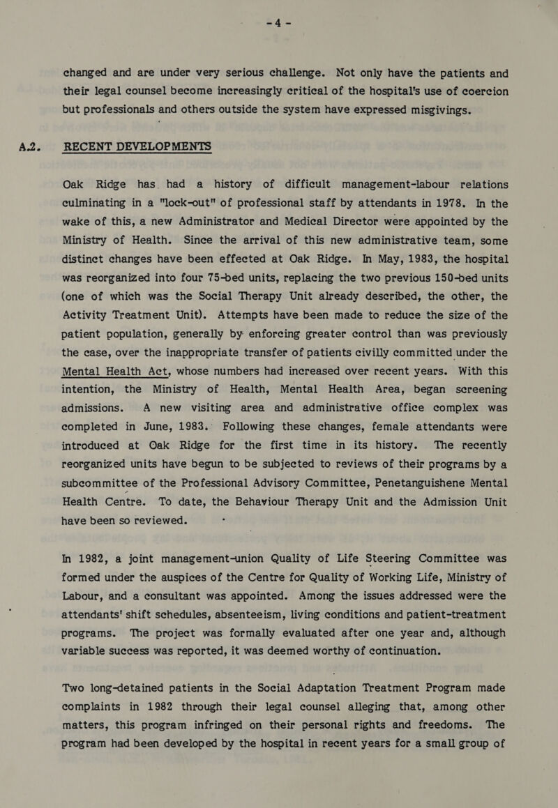 A239 changed and are under very serious challenge. Not only have the patients and their legal counsel become increasingly critical of the hospital's use of coercion but professionals and others outside the system have expressed misgivings. Oak Ridge has had a history of difficult management-labour relations culminating in a lock-out of professional staff by attendants in 1978. In the wake of this, a new Administrator and Medical Director were appointed by the Ministry of Health. Since the arrival of this new administrative team, some distinct changes have been effected at Oak Ridge. In May, 1983, the hospital was reorganized into four 75-bed units, replacing the two previous 150-bed units (one of which was the Social Therapy Unit already described, the other, the Activity Treatment Unit). Attempts have been made to reduce the size of the patient population, generally by enforcing greater control than was previously the case, over the inappropriate transfer of patients civilly committed under the Mental Health Act, whose numbers had increased over recent years. With this intention, the Ministry of Health, Mental Health Area, began screening admissions. A new visiting area and administrative office complex was completed in June, 1983. Following these changes, female attendants were introduced at Oak Ridge for the first time in its history. The recently reorganized units have begun to be subjected to reviews of their programs by a subcommittee of the Professional Advisory Committee, Penetanguishene Mental Health Centre. To date, the Behaviour Therapy Unit and the Admission Unit have been so reviewed. In 1982, a joint management-union Quality of Life Steering Committee was formed under the auspices of the Centre for Quality of Working Life, Ministry of Labour, and a consultant was appointed. Among the issues addressed were the attendants' shift schedules, absenteeism, living conditions and patient-treatment programs. The project was formally evaluated after one year and, although variable success was reported, it was deemed worthy of continuation. Two long-detained patients in the Social Adaptation Treatment Program made complaints in 1982 through their legal counsel alleging that, among other matters, this program infringed on their personal rights and freedoms. The program had been developed by the hospital in recent years for a small group of