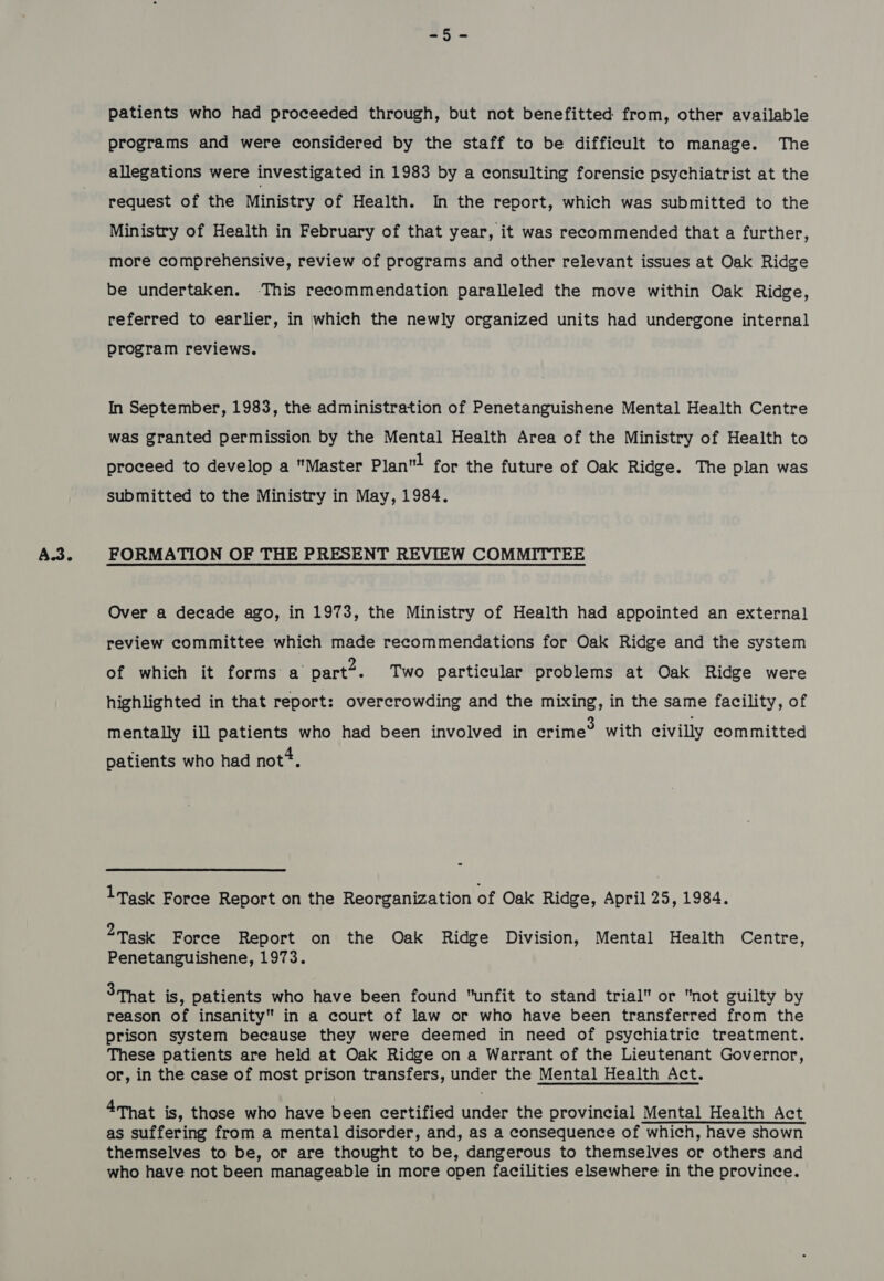 A.3. patients who had proceeded through, but not benefitted from, other available allegations were investigated in 1983 by a consulting forensic psychiatrist at the request of the Ministry of Health. In the report, which was submitted to the Ministry of Health in February of that year, it was recommended that a further, more comprehensive, review of programs and other relevant issues at Oak Ridge be undertaken. This recommendation paralleled the move within Oak Ridge, referred to earlier, in which the newly organized units had undergone internal program reviews. In September, 1983, the administration of Penetanguishene Mental Health Centre was granted permission by the Mental Health Area of the Ministry of Health to proceed to develop a Master Plan! for the future of Oak Ridge. The plan was Over a decade ago, in 1973, the Ministry of Health had appointed an external review committee which made recommendations for Oak Ridge and the system of which it forms a part2. Two particular problems at Oak Ridge were highlighted in that report: overcrowding and the mixing, in the same facility, of mentally ill patients who had been involved in erime® with civilly committed patients who had not*. ltask Foree Report on the Reorganization of Oak Ridge, April 25, 1984. 2 Task Force Report on the Oak Ridge Division, Mental Health Centre, Penetanguishene, 1973. 3-That is, patients who have been found “unfit to stand trial or not guilty by reason of insanity in a court of law or who have been transferred from the prison system because they were deemed in need of psychiatric treatment. These patients are held at Oak Ridge on a Warrant of the Lieutenant Governor, or, in the case of most prison transfers, under the Mental Health Act. 4That is, those who have been certified under the provincial Mental Health Act as suffering from a mental disorder, and, as a consequence of which, have shown themselves to be, or are thought to be, dangerous to themselves or others and who have not been manageable in more open facilities elsewhere in the province.