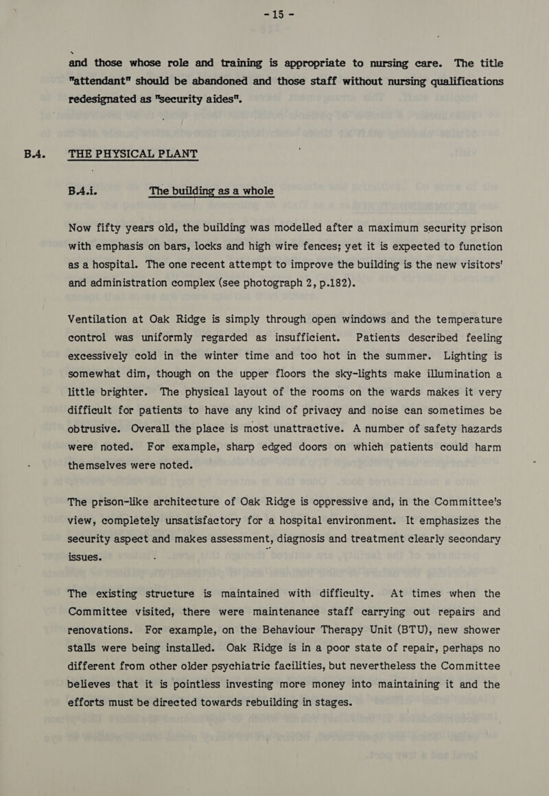 -15- and those whose role and training is appropriate to nursing care. The title attendant should be abandoned and those staff without nursing qualifications redesignated as security aides. BA.i. The building as a whole Now fifty years old, the building was modelled after a maximum security prison with emphasis on bars, locks and high wire fences; yet it is expected to function as a hospital. The one recent attempt to improve the building is the new visitots' and administration complex (see photograph 2, p.182). Ventilation at Oak Ridge is simply through open windows and the temperature control was uniformly regarded as insufficient. Patients described feeling excessively cold in the winter time and too hot in the summer. Lighting is somewhat dim, though on the upper floors the sky-lights make illumination a little brighter. The physical layout of the rooms on the wards makes it very difficult for patients to have any kind of privacy and noise can sometimes be obtrusive. Overall the place is most unattractive. A number of safety hazards were noted. For example, sharp edged doors on which patients could harm themselves were noted. The prison-like architecture of Oak Ridge is oppressive and, in the Committee's view, completely unsatisfactory for a hospital environment. It emphasizes the security aspect and makes assessment, diagnosis and treatment clearly secondary issues. The existing structure is maintained with difficulty. At times when the Committee visited, there were maintenance staff carrying out repairs and renovations. For example, on the Behaviour Therapy Unit (BTU), new shower stalls were being installed. Oak Ridge is in a poor state of repair, perhaps no different from other older psychiatric facilities, but nevertheless the Committee believes that it is pointless investing more money into maintaining it and the efforts must be directed towards rebuilding in stages.