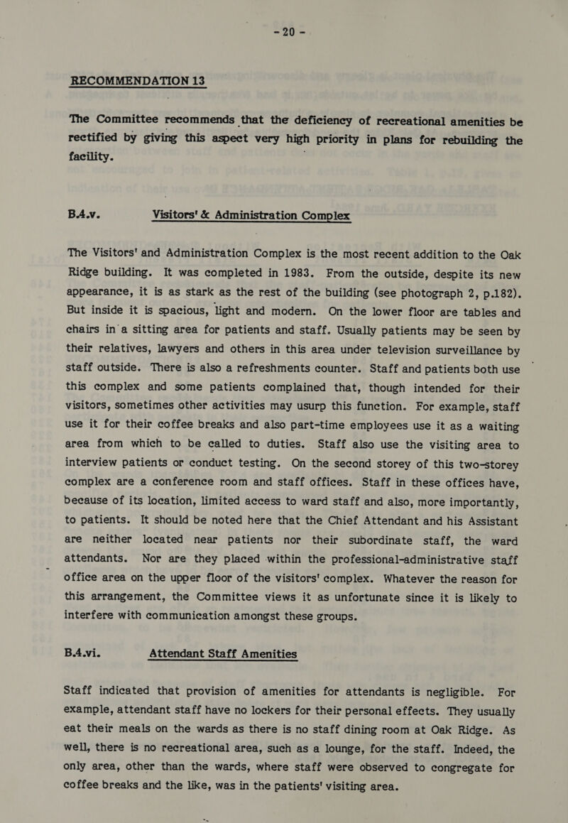 —o0= RECOMMENDATION 13 The Committee recommends that the deficiency of recreational amenities be rectified by giving this aspect very high priority in plans for rebuilding the facility. | B.Awv. Visitors' &amp; Administration Complex The Visitors’ and Administration Complex is the most recent addition to the Oak Ridge building. It was completed in 1983. From the outside, despite its new appearance, it is as stark as the rest of the building (see photograph 2, p.182). But inside it is spacious, light and modern. On the lower floor are tables and chairs in a sitting area for patients and staff. Usually patients may be seen by their relatives, lawyers and others in this area under television surveillance by staff outside. There is also a refreshments counter. Staff and patients both use this complex and some patients complained that, though intended for their visitors, sometimes other activities may usurp this function. For example, staff use it for their coffee breaks and also part-time employees use it as a waiting area from which to be called to duties. Staff also use the visiting area to interview patients or conduct testing. On the second storey of this two-storey complex are a conference room and staff offices. Staff in these offices have, because of its location, limited access to ward staff and also, more importantly, to patients. It should be noted here that the Chief Attendant and his Assistant are neither located near patients nor their subordinate staff, the ward attendants. Nor are they placed within the professional-administrative staff office area on the upper floor of the visitors' complex. Whatever the reason for this arrangement, the Committee views it as unfortunate since it is likely to interfere with communication amongst these groups. B.4.vi. Attendant Staff Amenities Staff indicated that provision of amenities for attendants is negligible. For example, attendant staff have no lockers for their personal effects. They usually eat their meals on the wards as there is no staff dining room at Oak Ridge. As well, there is no recreational area, such as a lounge, for the staff. Indeed, the only area, other than the wards, where staff were observed to congregate for coffee breaks and the like, was in the patients' visiting area.
