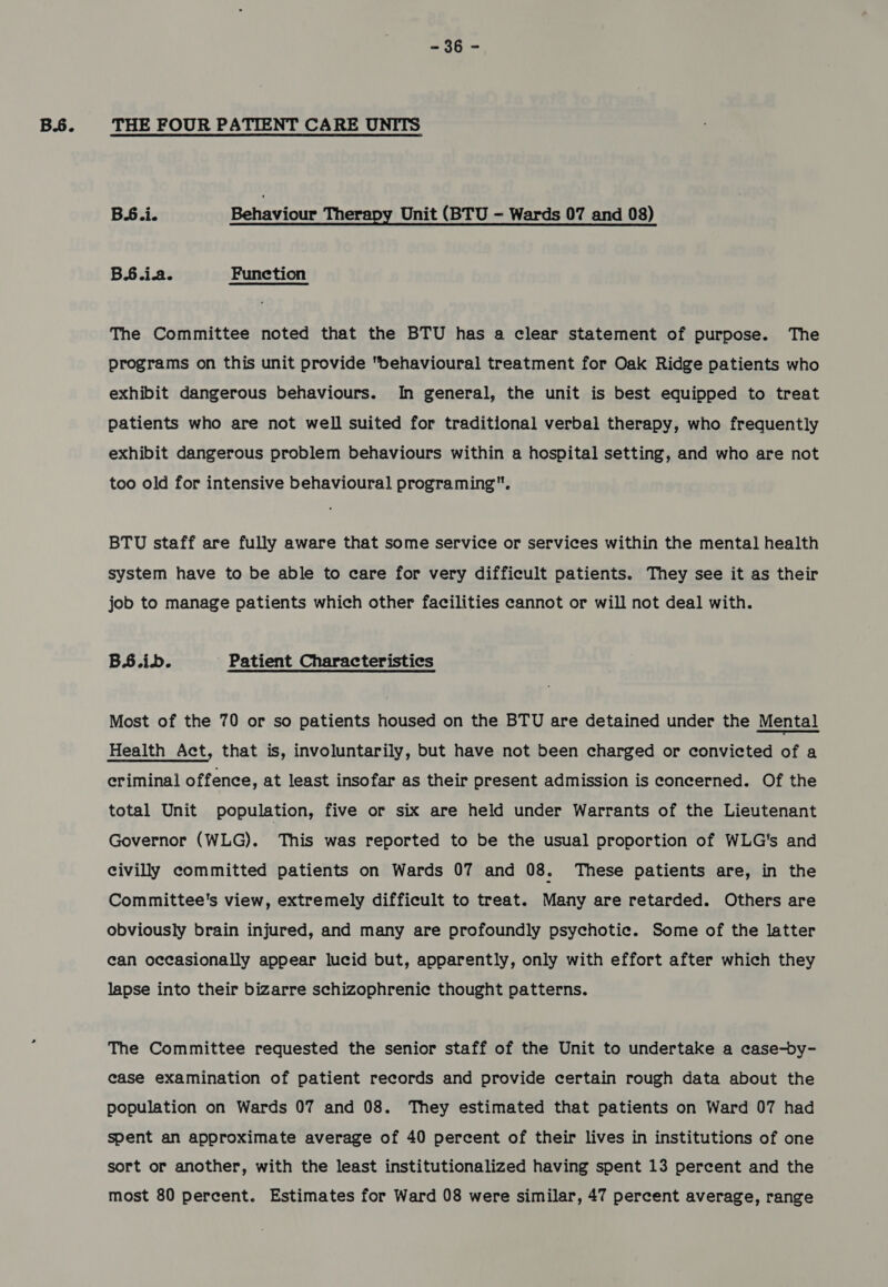 B.6. eo THE FOUR PATIENT CARE UNITS BS.i. Behaviour Therapy Unit (BTU - Wards 07 and 08) B.6.ia. Function The Committee noted that the BTU has a clear statement of purpose. The programs on this unit provide behavioural treatment for Oak Ridge patients who exhibit dangerous behaviours. In general, the unit is best equipped to treat patients who are not well suited for traditional verbal therapy, who frequently exhibit dangerous problem behaviours within a hospital setting, and who are not too old for intensive behavioural programing. BTU staff are fully aware that some service or services within the mental health system have to be able to care for very difficult patients. They see it as their job to manage patients which other facilities cannot or will not deal with. BS.ib. ' Patient Characteristics Most of the 70 or so patients housed on the BTU are detained under the Mental Health Act, that is, involuntarily, but have not been charged or convicted of a eriminal offence, at least insofar as their present admission is concerned. Of the total Unit population, five or six are held under Warrants of the Lieutenant Governor (WLG). This was reported to be the usual proportion of WLG's and civilly committed patients on Wards 07 and 08. These patients are, in the Committee's view, extremely difficult to treat. Many are retarded. Others are obviously brain injured, and many are profoundly psychotic. Some of the latter can occasionally appear lucid but, apparently, only with effort after which they lapse into their bizarre schizophrenic thought patterns. The Committee requested the senior staff of the Unit to undertake a case-by- case examination of patient records and provide certain rough data about the population on Wards 07 and 08. They estimated that patients on Ward 07 had spent an approximate average of 40 percent of their lives in institutions of one sort or another, with the least institutionalized having spent 13 percent and the