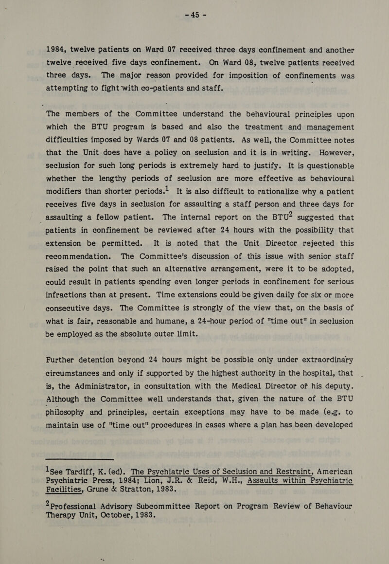 wis 1984, twelve patients on Ward 07 received three days confinement and another twelve received five days confinement. On Ward 08, twelve patients received three days. The major reason provided for imposition of confinements was attempting to fight with co-patients and staff. The members of the Committee understand the behavioural principles upon which the BTU program is based and also the treatment and management difficulties imposed by Wards 07 and 08 patients. As well, the Committee notes that the Unit does have a policy on seclusion and it is in writing. However, seclusion for such long periods is extremely hard to justify. It is questionable whether the lengthy periods of seclusion are more effective as behavioural modifiers than shorter periods.} It is also difficult to rationalize why a patient receives five days in seclusion for assaulting a staff person and three days for _ assaulting a fellow patient. The internal report on the BTU suggested that patients in confinement be reviewed after 24 hours with the possibility that extension be permitted. It is noted that the Unit Director rejected this recommendation. The Committee's discussion of this issue with senior staff raised the point that such an alternative arrangement, were it to be adopted, could result in patients spending even longer periods in confinement for serious infractions than at present. Time extensions could be given daily for six or more consecutive days. The Committee is strongly of the view that, on the basis of what is fair, reasonable and humane, a 24-hour period of time out in seclusion be employed as the absolute outer limit. Further detention beyond 24 hours might be possible only under extraordinary circumstances and only if supported by the highest authority in the hospital, that is, the Administrator, in consultation with the Medical Director of his deputy. Although the Committee well understands that, given the nature of the BTU philosophy and principles, certain exceptions may have to be made (e.g. to maintain use of time out procedures in cases where a plan has been developed Isee Tardiff, K. (ed). The Psychiatrie Uses of Seclusion and Restraint, American Psychiatrie Press, 1984; Lion, J.R. & Reid, W.H., Assaults within Psychiatric Facilities, Grune & Stratton, 1983. 2 Professional Advisory Subcommittee Report on Program Review of Behaviour Therapy Unit, October, 1983.