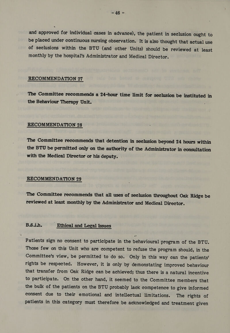= 4§ = » and approved for individual cases in advance), the patient in seclusion ought to be placed under continuous nursing observation. It is also thought that actual use of seclusions within the BTU (and other Units) should be reviewed at least monthly by the hospital's Administrator and Medical Director. RECOMMENDATION 27 The Committee recommends a 24-hour time limit for seclusion be instituted in the Behaviour Therapy Unit. RECOMMENDATION 28 The Committee recommends that detention in seclusion beyond 24 hours within the BTU be permitted only on the authority of the Administrator in consultation with the Medical Director or his deputy. RECOMMENDATION 29 The Committee recommends that all uses of seclusion throughout Oak Ridge be reviewed at least monthly by the Administrator and Medical Director. B.6.in. Ethical and Legal Issues Patients sign no consent to participate in the behavioural program of the BTU. Those few on this Unit who are competent to refuse the program should, in the Committee's view, be permitted to do so. Only in this way can the patients’ rights be respected. However, it is only by demonstating improved behaviour that transfer from Oak Ridge can be achieved; thus there is a natural incentive to participate. On the other hand, it seemed to the Committee members that the bulk of the patients on the BTU probably lack competence to give informed consent due to their emotional and intellectual limitations. The rights of patients in this category must therefore be acknowledged and treatment given