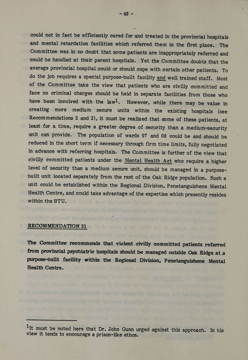 could not in fact be efficiently cared for and treated in the provincial hospitals and mental retardation facilities which referred them in the first place. The Committee was in no doubt that some patients are inappropriately referred and could be handled ‘at their parent hospitals. Yet the Committee doubts that the average provincial hospital could or should cope with certain other patients. To do the job requires a special purpose-built facility and well trained staff. Most of the Committee take the view that patients who are civilly committed and face no criminal charges should be held in separate facilities from those who have been involved with-the lawl. However, while there may be value in creating more medium secure units within the existing hospitals (see Recommendations 2 and 3), it must be realized that some of these patients, at least for a time, require a greater degree of security than a medium-security unit can provide. The population of wards 07 and 08 could be and should be reduced in the short term if necessary through firm time limits, fully negotiated in advance with referring hospitals. The Committee is further of the view that civilly committed patients under the Mental Health Act who require a higher level of security than a medium secure unit, should be managed in a purpose- built unit located separately from the rest of the Oak Ridge population. Such a unit could be established within the Regional Division, Penetanguishene Mental Health Centre, and could take advantage of the expertise which presently resides within the BTU. RECOMMENDATION 31 The Committee recommends that violent civilly committed patients referred from provincial psychiatric hospitals should be managed outside Oak Ridge at.a purpose-built facility within the Regional Division, Penetanguishene Mental Health Centre. LL lit must be noted here that Dr. John Gunn urged against this approach. In his view it tends to encourage a prison-like ethos.