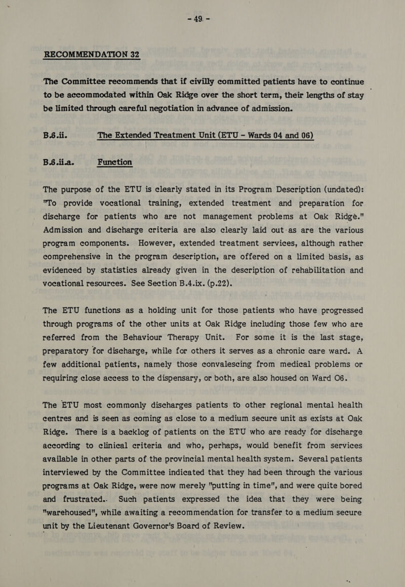 RECOMMENDATION 32 The Committee recommends that if civilly committed patients have to continue to be accommodated within Oak Ridge over the short term, their lengths of stay be limited through careful negotiation in advance of admission. BS.ii. The Extended Treatment Unit (ETU - Wards 04 and 06) BS.iia. Function The purpose of the ETU is clearly stated in its Program Description (undated): To provide vocational training, extended treatment and preparation for discharge for patients who are not management problems at Oak Ridge. Admission and discharge criteria are also clearly laid out-as are the various program components. However, extended treatment services, although rather comprehensive in the program description, are offered on a limited basis, as evidenced by statistics already given in the description of rehabilitation and vocational resources. See Section B.4.ix. (p.22). The ETU functions as a holding unit for those patients who have progressed through programs of the other units at Oak Ridge including those few who are referred from the Behaviour Therapy Unit. For some it is the last stage, preparatory for discharge, while for others it serves as a chronic care ward. A few additional patients, namely those convalescing from medical problems or requiring close access to the dispensary, or both, are also housed on Ward O6. The ETU most commonly discharges patients to other regional mental health centres and is seen as coming as close to a medium secure unit as exists at Oak Ridge. There is a backlog of patients on the ETU who are ready for discharge according to clinical criteria and who, perhaps, would benefit from services available in other parts of the provincial mental health system. Several patients interviewed by the Committee indicated that they had been through the various programs at Oak Ridge, were now merely putting in time”, and were quite bored and frustrated... Such patients expressed the idea that they were being warehoused, while awaiting a recommendation for transfer to a medium secure unit by the Lieutenant Governor's Board of Review.